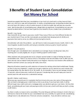 3 Benefits of Student Loan Consolidation
Get Money For School
Sometimes people think that loan consolidation is too much of a hard work, so they leave all their
loans as is and try to cope with all payments. In reality, consolidating your outstanding student loans is
not at all hard. All it takes is a bit of careful research, to find the lender that will help you save the
most. And the benefits of consolidating your college debt are significant. Consolidating can save you
several hundred dollars. Find out how to get the most benefits of your student loan consolidation.
Benefit 1: Less hassle
How many bills do you have to pay every month? How many of them are from different lenders for
your student loans? If you are like most people you probably hate keeping track of all bills and
payments that tend to arrive at a different time during the month.
Consolidation will solve this problem - you will have to make one payment every month, that's it. No
more forgotten student loan bills and trying to remember what you paid or haven't paid yet.
Benefit 2: You will pay less
Even though your consolidated rate is calculated as an average of your existing loan rates, the
resulting rate is usually slightly less. So your monthly payment will be lower.
Often students and young graduates try to compare several lenders in hope of finding the lowest
consolidation rate. There is no reason to do so. According to the law all lenders have to offer you the
same interest rate as Federal Family Education Loan Program. However, most lenders offer additional
benefits and that's where you savings will really come from.
Majority of lenders reward you with reduction of interest for setting a direct bank withdrawal. Paying
on time is also very important - usually you can get a reduction up to 1 percent on your interest rate
for paying before the due date for 24 or 36 month. So, for example, if your current average interest is
7.5 percent, after all discounts it will be 6.25 percent. Considering that you will repay your loan for
several years this will account to a substantial savings.
Benefit 3: Better credit history
When you pay several loans it is inevitable that from time to time you miss some of the payments.
This can lead to damaging your credit history. And as you know, if you have bad credit, it will be
difficult to get new credit cards and a mortgage when you decide to get your own home. On the other
hand, consolidating all your loans and paying one bill on time every month will help you built a strong
credit history.
So, there is really no reason not to consolidate. The only thing you will have to keep in mind is that you
will have to choose the lender for your consolidated loan very carefully. As a general rule consolidating
college loans is only allowed once. There are only two exceptions - if you decide to continue your
 