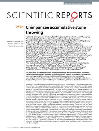 1Scientific Reports | 6:22219 | DOI: 10.1038/srep22219
www.nature.com/scientificreports
Chimpanzee accumulative stone
throwing
Hjalmar S. Kühl1,2
,Ammie K. Kalan1
, Mimi Arandjelovic1
, Floris Aubert3
, Lucy D’Auvergne3
,
Annemarie Goedmakers4
, Sorrel Jones1
, Laura Kehoe3
, Sebastien Regnaut3
,
Alexander Tickle1
, Els Ton1,4
, Joost van Schijndel1,4
, Ekwoge E. Abwe5
, Samuel Angedakin1
,
Anthony Agbor1
, Emmanuel Ayuk Ayimisin1
, Emma Bailey1
, Mattia Bessone1
,
Matthieu Bonnet6
,Gregory Brazolla1
,Valentine Ebua Buh1
, Rebecca Chancellor7
,
Chloe Cipoletta8
, Heather Cohen1
, Katherine Corogenes1
,Charlotte Coupland1
, Bryan Curran6
,
Tobias Deschner1
, Karsten Dierks1
, Paula Dieguez1
, Emmanuel Dilambaka8
,Orume Diotoh9
,
Dervla Dowd3
,Andrew Dunn8
, Henk Eshuis1
, Rumen Fernandez1
,Yisa Ginath1
, John Hart10
,
Daniela Hedwig6
, Martijn Ter Heegde11
,Thurston Cleveland Hicks1
, Inaoyom Imong1,8
,
Kathryn J. Jeffery12,13,14
, Jessica Junker1
, Parag Kadam15
, Mohamed Kambi1
, Ivonne Kienast1
,
Deo Kujirakwinja8
, Kevin Langergraber16
,Vincent Lapeyre3
, Juan Lapuente1
, Kevin Lee1
,
Vera Leinert3
,Amelia Meier1
,Giovanna Maretti1
, Sergio Marrocoli1
,Tanyi Julius Mbi1
,
Vianet Mihindou12
,Yasmin Moebius1
, David Morgan8,17
, Bethan Morgan5,18
,
Felix Mulindahabi8
, Mizuki Murai1
, Protais Niyigabae8
, Emma Normand3
, Nicolas Ntare8
,
Lucy Jayne Ormsby1
,Alex Piel19
, Jill Pruetz20
,Aaron Rundus21
,Crickette Sanz8,22
,
Volker Sommer23
, Fiona Stewart15
, Nikki Tagg24
, Hilde Vanleeuwe8
,Virginie Vergnes3
,
Jacob Willie24
, Roman M. Wittig1,25
, Klaus Zuberbuehler26
&Christophe Boesch1,3
The study of the archaeological remains of fossil hominins must rely on reconstructions to elucidate
the behaviour that may have resulted in particular stone tools and their accumulation.Comparatively,
stone tool use among living primates has illuminated behaviours that are also amenable to
archaeological examination, permitting direct observations of the behaviour leading to artefacts and
their assemblages to be incorporated. Here, we describe newly discovered stone tool-use behaviour and
1
Max Planck Institute for Evolutionary Anthropology (MPI EVAN), Deutscher Platz 6, 04103 Leipzig, Germany.
2
German Centre for Integrative Biodiversity Research (iDiv) Halle-Leipzig-Jena, Deutscher Platz 5e, 04103 Leipzig,
Germany. 3
Wild Chimpanzee Foundation (WCF), Deutscher Platz 6, 04103 Leipzig, Germany. 4
Chimbo Foundation,
Amstel 49, 1011 PW Amsterdam, Netherlands. 5
Ebo Forest Research Project, BP3055, Messa, Cameroon. 6
The
Aspinall Foundation, Port Lympne Wild Animal Park, Hythe, Kent, UK. 7
West Chester University, Departments of
Anthropology & Sociology and Psychology, West Chester, PA, USA. 8
Wildlife Conservation Society (WCS), 2300
Southern Boulevard. Bronx, NewYork 10460, USA. 9
Korup Rainforest Conservation Society, c/o Korup National
Park, P.O. Box 36 Mundemba, SouthWest Region,Cameroon. 10
Lukuru Foundation, 1235Avenue des Poids Lourds/
Quartier de Kingabois, Kinshasa, DRC. 11
WWF Cameroon Country Office, BP6776;Yaoundé, Cameroon. 12
Agence
National des Parcs Nationaux (ANPN) Batterie 4, BP20379, Libreville, Gabon. 13
School of Natural Sciences,
University of Stirling, Stirling, UK. 14
Institute de Recherche en Ecologie Tropicale, Libreville, Gabon. 15
University
of Cambridge, Pembroke Street, Cambridge, UK CB2 3QG. 16
Arizona State University, PO Box 872402,Tempe, AZ
85287-2402 USA. 17
Lester E. Fisher Center for the Study and Conservation of Apes, Lincoln Park Zoo, 2001 North
Clark Street, Chicago, Illinois 60614 USA. 18
Institute for Conservation Research, Zoological Society of San Diego,
Escondido, CA 92025, USA. 19
School of Natural Sciences and Psychology, Liverpool John Moores University, James
Parsons Building, Rm653 ByromStreet, Liverpool L3 3AF,UK. 20
IowaStateUniversity, Department ofAnthropology,
324 Curtiss Hall, Ames, IA 50011, USA. 21
West Chester University, Department of Psychology, 700 S High St.,West
Chester, PA, 19382 USA. 22
Washington University Saint Louis, Department of Anthropology, One Brookings Drive,
St. Louis, MO 63130, USA. 23
University College London, Department of Anthropology, 14Taviton Street, London
WC1H 0BW, UK. 24
KMDA, Centre for Research and Conservation, Royal Zoological Society of Antwerp, Koningin
Astridplein 20-26, B-2018Antwerp, Belgium. 25
Taï Chimpanzee Project, Centre Suisse de Recherches Scientifiques,
BP 1301, Abidjan 01, Côte d’Ivoire. 26
Université de Neuchâtel, Institut de Biologie, Rue Emile-Argand 11, 2000
Neuchâtel, Switzerland. Correspondence and requests for materials should be addressed to A.K.K. (email: ammie_
kalan@eva.mpg.de)
received: 11 November 2015
accepted: 02 February 2016
Published: 29 February 2016
OPEN
 