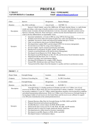 PROFILE
U THANT Mob: + 919901466902
SAP BW/BI/HANA Consultant Email: uthant.bwhana@gmail.com
Page 3
Client : Spencer Designation : Deputy Manager
Duration : Dec 2014 to till date Area of work : SAP BW 7.4
Description
Spencer’s Retail Limited, part of the 14000-crore RP Sanjiv Goenka Group, is a multi-format
retailer providing a wide range of quality products across categories such as food,personal care,
fashion, home essentials,electrical and electronics to its key consumers. Specialty sections such as
Spencer’s Gourmet, Patisserie, Wine and Liquor, and the recently launched Epicuisine section are
some of the key differentiators in hypermarket stores
Synopsis
 Generated initialization of stocks in BW by using APD for the huge data.
 Worked on Inventory Data and created 25 plant-wise cubes and reloaded the 15 years data.
 Optimized the process chains and reduced the loading time up to 3 hours.
 Fixed several masters data issues for Retail Marketing.
 Developed direct update DSO’s and developed APD’s for inventory management.
 Several data issues fixed by using correct diagnosis.
 Several complex reports created in purchasing and COPA
 Broadcasted several reports for daily, weekly, and monthly
 Created several dashboards in SD, and Inventory Management.
 Developed Crystal Reports for FI-GL Balance Sheet.
 Developed several Webi Reports in SD, AP, AR, and Inventory Stock Calculation reports
 Migrated the BI Data Flows into 7.4 Version.
 Created User Roles and Authorization Objects.
 Developed WAD Reports for complex COPA Reports.
 Created SPO, Hybrid providers and Virtual Providers
 Transported all the objects from Development to quality and then to production system.
PROJECT : 2
Project Name : Foresight Energy Location : Hyderabad
Company : Techwave Consulting Inc. Role : Sr. BW Consultant
Client : Foresight Energy Designation : Sr. Consultant
Duration : July 2014 to Dec 2014 Area of work : SAP BW 7.1
Description
Foresight Energy is a leading producerof thermal coal with over 3 billion tons of coal
reserves in the Illinois Basin which they have developed with 4 mining complexes. Foresight Energy
has recently completed a 5 year, $1.7 billion capital expenditure program constructing these complexes
and related transportation infrastructure. With over 3 billion tons of coal reserves,Foresight Energy is
having largest holder of coal reserves in the United States and the reserves are sufficient to support
over 100 years of production at the current production level.
Synopsis
 Prepared Business Blue Print for Foresight Energy for PLM, HCM and SCM.
 Prepared functional and technical specifications.
 Installed Business content objects for PLM, HCM & SCM
 Enhanced the data sources for CO, FI, IM, PUR, SD, QM, and PP modules
 Extracted data by using LO Cockpit method & Generic Extraction.
 Developed process chains based on business requirement.
 Developed several BEx Reports in PLM, HCM, and SCM
 Developed Analysis Authorization objects.
 