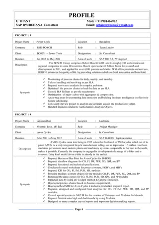 PROFILE
U THANT Mob: + 919901466902
SAP BW/BI/HANA Consultant Email: uthant.bwhana@gmail.com
Page 4
PROJECT : 3
Project Name : Power Tools Location : Bangalore
Company : RBEI-BOSCH Role : Team Leader
Client : BOSCH – Power Tools Designation : Sr. Consultant
Duration : Jun 2012 to May 2014 Area of work : SAP BW 7.3, PT-Support
Description
The BOSCH Group comprises Robert Bosch GmbH and its roughly 350 subsidiaries and
regional companies in some 60 countries. Bosch spent some 4.2 billion Euros for research and
development in 2011, and applied for over 4,100 patents worldwide. With all its products and services,
BOSCH enhances the quality of life by providing solutions which are both innovative and beneficial.
Synopsis
 Monitoring of process chains for daily, weekly, and monthly.
 Tickets handling and resolving as per SLA.
 Prepared root-cause analysis for complex problems.
 Optimized the process chains to load the data as per SLA.
 Created BIA Rollups as per the requirement
 Optimization of major cubes with aggregates & compression.
 Analyzing areas for automating data extraction and building Business intelligence to effectively
handle scheduling.
 Constantly Review project to analyze and optimize data in the production system.
 Handled Incidents related to Authorization Analysis Objects
PROJECT : 4
Project Name : Anusandhan Location : Ludhiana
Company : Vcentric Tech. (P) Ltd. Role : Project Manager
Client : Avon Cycles Designation : Sr. Consultant
Duration : Mar 2011 to May 2012 Area of work : SAP BI-BOBJ Implementation
Description
AVON Cycles came into being in 1952 when the first batch of 250 bicycles rolled out of its
plant. AVON is a truly integrated bicycle manufacturer rolling out an impressive 1.5 million true born
machines per annum: most modern plants and machinery systems,comparable to the best in the world,
makes it possible. Currently the company is engaged in development of a range of e-bikes and e-
scooters.Entry level model Avon e-bike is already in the market.
Synopsis
 Prepared Business Blue Print for Avon Cycles for BI-BOBJ
 Prepared dataflow diagrams for CO, FI, IM, PUR, SD, QM, and PP
 Prepared functional and technical specifications.
 Conducted several workshops for process owners, HOD’s, and MD’s
 Prepared KPI for CO, FI, IM, PUR, SD, modules.
 Installed Business content objects for the modules CO, FI, IM, PUR, SD, QM, and PP
 Enhanced the data sources for CO, FI, IM, PUR, SD, QM, and PP modules
 Extracted data by using LO Cockpit method & Generic Extraction.
 Developed process chains based on business requirement.
 Developed best MIS for Avon Cycles it includes production dispatch report.
 Prepared, designed and configured best analytics for CO, FI, IM, PUR, SD, QM, and PP
modules.
 Created special queries in SAP BI for the creation of Universes and Xcelsius dashboards.
 Prepared Module wise high end dashboards by using Xcelsius.
 Designed so many complex crystal reports and important decision making reports.
 
