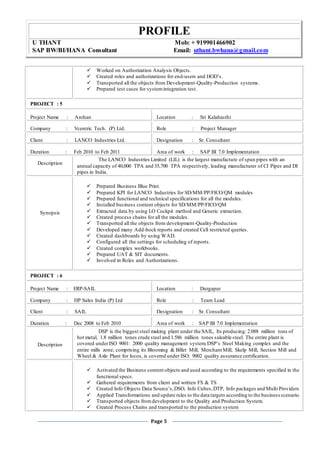 PROFILE
U THANT Mob: + 919901466902
SAP BW/BI/HANA Consultant Email: uthant.bwhana@gmail.com
Page 5
 Worked on Authorization Analysis Objects.
 Created roles and authorizations for end-users and HOD’s.
 Transported all the objects from Development-Quality-Production systems.
 Prepared test cases for systemintegration test.
PROJECT : 5
Project Name : Arohan Location : Sri Kalahasthi
Company : Vcentric Tech. (P) Ltd. Role : Project Manager
Client : LANCO Industries Ltd. Designation : Sr. Consultant
Duration : Feb 2010 to Feb 2011 Area of work : SAP BI 7.0 Implementation
Description
The LANCO Industries Limited (LIL) is the largest manufacture of spun pipes with an
annual capacity of 40,000 TPA and 35,700 TPA respectively, leading manufacturer of CI Pipes and DI
pipes in India.
Synopsis
 Prepared Business Blue Print.
 Prepared KPI for LANCO Industries for SD/MM/PP/FICO/QM modules
 Prepared functional and technical specifications for all the modules.
 Installed business content objects for SD/MM/PP/FICO/QM
 Extracted data by using LO Cockpit method and Generic extraction.
 Created process chains for all the modules.
 Transported all the objects from development-Quality-Production
 Developed many Add-hock reports and created Cell restricted queries.
 Created dashboards by using WAD.
 Configured all the settings for scheduling of reports.
 Created complex workbooks.
 Prepared UAT & SIT documents.
 Involved in Roles and Authorizations.
PROJECT : 6
Project Name : ERP-SAIL Location : Durgapur
Company : HP Sales India (P) Ltd Role : Team Lead
Client : SAIL Designation : Sr. Consultant
Duration : Dec 2008 to Feb 2010 Area of work : SAP BI 7.0 Implementation
Description
DSP is the biggest steel making plant under the SAIL, Its producing: 2.088 million tons of
hot metal, 1.8 million tones crude steel and 1.586 million tones saleable steel. The entire plant is
covered underISO 9001: 2000 quality management system.DSP’s Steel Making complex and the
entire mills zone, comprising its Blooming & Billet Mill, Merchant Mill, Skelp Mill, Section Mill and
Wheel & Axle Plant for locos, is covered under ISO: 9002 quality assurance certification.
 Activated the Business content objects and used according to the requirements specified in the
functional specs.
 Gathered requirements from client and written FS & TS
 Created Info Objects Data Source’s,DSO, Info Cubes,DTP, Info packages and Multi Providers
 Applied Transformations and update rules to the data targets according to the businessscenario.
 Transported objects fromdevelopment to the Quality and Production System.
 Created Process Chains and transported to the production system
 