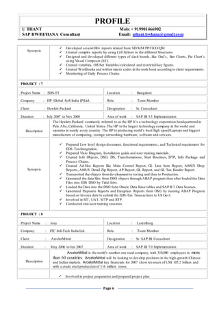 PROFILE
U THANT Mob: + 919901466902
SAP BW/BI/HANA Consultant Email: uthant.bwhana@gmail.com
Page 6
Synopsis
 Developed several BEx reports related from SD/MM/PP/FICO/QM
 Created complex reports by using Cell Editors in the different Structures
 Designed and developed different types of dash boards, like Dial’s, Bar Charts, Pie Chart’s
using Visual Composer (VC)
 Created variables, Off-Set Variables/calculated and restricted key figures.
 Created Workbooks and written macro codes in the work book according to client requirements.
 Monitoring of Daily Process Chains.
PROJECT : 7
Project Name : EDS-TT Location : Bangalore
Company : HP Global Soft India (P)Ltd. Role : Team Member
Client : Hewlett-Packard Designation : Sr. Consultant
Duration : July 2007 to Nov 2008 Area of work : SAP BI 3.5 Implementation
Description
The Hewlett-Packard commonly referred to as the HP It’s a technology corporation headquartered in
Palo Alto, California, United States.The HP is the largest technology company in the world and
operates in nearly every country. The HP is producing world’s best High speed Laptops and biggest
manufacture of computing, storage,networking hardware, software and services.
Synopsis
 Prepared Low level design document, functional requirements, and Technical requirement for
EDS Tax-Integration.
 Prepared Visio Diagram, Installation guide and user training materials.
 Created Info Objects, DSO, DS, Transformations, Start Routines, DTP, Info Package and
Process Chains.
 Created Ad-Hoc Reports like Main Control Report, GL Line Item Report, A04US Drop
Reports, A04US Detail Zip Report, AP Report, GL Report, and GL Tax Header Report.
 Transported the objects fromdevelopment to testing and then to Production.
 Generated the data files from DSO objects through ABAP program then after loaded the Data
Files into EDS DSO by Tidal Jobs.
 Loaded the Data into the DSO form Oracle Data Base tables and SAP R/3 Data Sources.
 Generated Preparers Reports and Exception Reports from DSO by running ABAP Program
based on Invoice date to submit the EDS-Tax Transactions to US Govt.
 Involved in SIT, UAT, MTP and RTP.
 Conducted end-user training sessions.
PROJECT : 8
Project Name : Joey Location : Luxemburg
Company : ITC InfoTech India Ltd. Role : Team Member
Client : ArcelorMittal Designation : Sr. SAP BI Consultant
Duration : May 2006 to Jun 2007 Area of work : SAP BI 7.0 Implementation
Description
ArcelorMittal is the world's number one steel company, with 310,000 employees in more
than 60 countries. ArcelorMittal will be looking to develop positions in the high-growth Chinese
and Indian markets. ArcelorMittal key financials for 2007 show revenues of US$ 105.2 billion and
with a crude steel production of 116 million tones.
 Involved in project preparation and prepared project plan
 