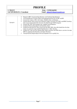 PROFILE
U THANT Mob: + 919901466902
SAP BW/BI/HANA Consultant Email: uthant.bwhana@gmail.com
Page 7
Synopsis
 Prepared BBP, Functional Specifications and Technical Specifications
 Activated Business Content objects and upgraded patch levels for BEx and BC.
 Created Info objects, DSO, Info Cubes, MultiProviders and Queries.
 Created Generic data sources for FI General Ledger Accounts,CO, MM, and BPM2 Interface
data source and populated the data into the table through ABAP program.
 Created DS, DTP, Info packages and Applied Transformations
 Loaded all Masterdata objects and hierarchy object.
 Loaded the data from R/3 data sources into the main DSO, then after loaded into the data
targets.In each data target applied End Routines to filter the data.
 Loaded CSV Files into the separate DSO objects and from this DSO data is sent into the main
DSO by applying Start Routines and Expert Routines.
 Transported developed objects from development box to quality box.
 