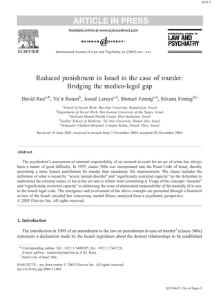 ARTICLE IN PRESS
Reduced punishment in Israel in the case of murder:
Bridging the medico-legal gap
David Roea,T, Ya’ir Ronenb
, Jossef Lereyac,d
, Shmuel Fennigc,d
, Silvana Fennigd,e
a
School of Social Work, Bar-Ilan University, Ramat-Gan, Israel
b
Department of Social Work, Ben Gurion University of the Negev, Israel
c
Shalvata Mental Health Center, Hod Hasharon, Israel
d
Sackler School of Medicine, Tel Aviv University, Ramat Aviv, Israel
e
Schneider Children Hospital, Campus Rabin, Petach Tikva, Israel
Received 10 June 2003; received in revised form 3 November 2004; accepted 28 November 2004
Abstract
The psychiatrist’s assessment of criminal responsibility of an accused in court for an act of crime has always
been a matter of great difficulty. In 1997, clause 300a was incorporated into the Penal Code of Israel, thereby
permitting a more lenient punishment for murder than mandatory life imprisonment. The clause includes the
definition of what is meant by bsevere mental disorderQ and bsignificantly restricted capacityQ by the defendant to
understand the criminal nature of his or her act and to refrain from committing it. Usage of the concepts bdisorderQ
and bsignificantly restricted capacityQ in addressing the issue of diminished responsibility of the mentally ill is new
to the Israeli legal code. The emergence and evolvement of the above concepts are presented through a historical
review of the Israeli encoded law concerning mental illness, analyzed from a psychiatric perspective.
D 2005 Elsevier Inc. All rights reserved.
1. Introduction
The introduction in 1995 of an amendment to the law on punishment in case of murder1
(clause 300a)
represents a declaration made by the Israeli legislature about the desired relationships to be established
0160-2527/$ - see front matter D 2005 Elsevier Inc. All rights reserved.
doi:10.1016/j.ijlp.2004.11.001
T Corresponding author. Tel.: +972 3 5498505; fax: +972 3 5347228.
E-mail address: roedavid@mail.biu.ac.il (D. Roe).
1
Penal Code of Israel 300a.
International Journal of Law and Psychiatry xx (2005) xxx–xxx
IJLP-00473; No of Pages 9
DTD 5
 