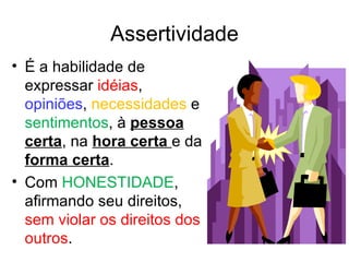 Assertividade
• É a habilidade de
  expressar idéias,
  opiniões, necessidades e
  sentimentos, à pessoa
  certa, na hora certa e da
  forma certa.
• Com HONESTIDADE,
  afirmando seu direitos,
  sem violar os direitos dos
  outros.
 
