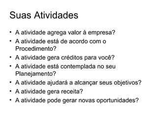 Suas Atividades
• A atividade agrega valor à empresa?
• A atividade está de acordo com o
  Procedimento?
• A atividade gera créditos para você?
• A atividade está contemplada no seu
  Planejamento?
• A atividade ajudará a alcançar seus objetivos?
• A atividade gera receita?
• A atividade pode gerar novas oportunidades?
 