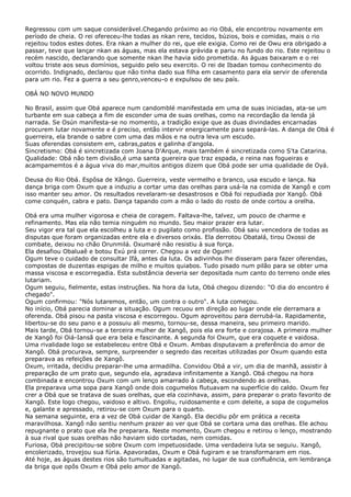 Regressou com um saque considerável.Chegando próximo ao rio Obá, ele encontrou novamente em
período de cheia. O rei ofereceu-lhe todas as nkan rere, tecidos, búzios, bois e comidas, mais o rio
rejeitou todos estes dotes. Era nkan a mulher do rei, que ele exigia. Como rei de Owu era obrigado a
passar, teve que lançar nkan as águas, mas ela estava grávida e pariu no fundo do rio. Este rejeitou o
recém nascido, declarando que somente nkan lhe havia sido prometida. As águas baixaram e o rei
voltou triste aos seus domínios, seguido pelo seu exercito. O rei de Ibadan tomou conhecimento do
ocorrido. Indignado, declarou que não tinha dado sua filha em casamento para ela servir de oferenda
para um rio. Fez a guerra a seu genro,venceu-o e expulsou de seu país.
OBÁ NO NOVO MUNDO
No Brasil, assim que Obá aparece num candomblé manifestada em uma de suas iniciadas, ata-se um
turbante em sua cabeça a fim de esconder uma de suas orelhas, como na recordação da lenda já
narrada. Se Osún manifesta-se no momento, a tradição exige que as duas divindades encarnadas
procurem lutar novamente e é preciso, então intervir energicamente para separá-las. A dança de Obá é
guerreira, ela brande o sabre com uma das mãos e na outra leva um escudo.
Suas oferendas consistem em, cabras,patos e galinha d'angola.
Sincretismo: Obá é sincretizada com Joana D'Arque, mais também é sincretizada como S'ta Catarina.
Qualidade: Obá não tem divisão,é uma santa guereira que traz espada, e reina nas fogueiras e
acampamemtos é a água viva do mar,muitos antigos dizem que Obá pode ser uma qualidade de Oyá.
Deusa do Rio Obá. Espôsa de Xângo. Guerreira, veste vermelho e branco, usa escudo e lança. Na
dança briga com Oxum que a induziu a cortar uma das orelhas para usá-la na comida de Xangô e com
isso manter seu amor. Os resultados revelaram-se desastrosos e Obá foi repudiada por Xangô. Obá
come conquén, cabra e pato. Dança tapando com a mão o lado do rosto de onde cortou a orelha.
Obá era uma mulher vigorosa e cheia de coragem. Faltava-lhe, talvez, um pouco de charme e
refinamento. Mas ela não temia ninguém no mundo. Seu maior prazer era lutar.
Seu vigor era tal que ela escolheu a luta e o pugilato como profissão. Obá saiu vencedora de todas as
disputas que foram organizadas entre ela e diversos orixás. Ela derrotou Obatalá, tirou Oxossi de
combate, deixou no chão Orunmilá. Oxumaré não resistiu à sua força.
Ela desafiou Obaluaê e botou Exú prá correr. Chegou a vez de Ogum!
Ogum teve o cuidado de consultar Ifá, antes da luta. Os adivinhos lhe disseram para fazer oferendas,
compostas de duzentas espigas de milho e muitos quiabos. Tudo pisado num pilão para se obter uma
massa viscosa e escorregadia. Esta substância deveria ser depositada num canto do terreno onde eles
lutariam.
Ogum seguiu, fielmente, estas instruções. Na hora da luta, Obá chegou dizendo: "O dia do encontro é
chegado".
Ogum confirmou: "Nós lutaremos, então, um contra o outro". A luta começou.
No início, Obá parecia dominar a situação. Ogum recuou em direção ao lugar onde ele derramara a
oferenda. Obá pisou na pasta viscosa e escorregou. Ogum aproveitou para derrubá-la. Rapidamente,
libertou-se do seu pano e a possuiu ali mesmo, tornou-se, dessa maneira, seu primeiro marido.
Mais tarde, Obá tornou-se a terceira mulher de Xangô, pois ela era forte e corajosa. A primeira mulher
de Xangô foi Oiá-Iansã que era bela e fascinante. A segunda foi Oxum, que era coquete e vaidosa.
Uma rivalidade logo se estabeleceu entre Obá e Oxum. Ambas disputavam a preferência do amor de
Xangô. Obá procurava, sempre, surpreender o segredo das receitas utilizadas por Oxum quando esta
preparava as refeições de Xangô.
Oxum, irritada, decidiu preparar-lhe uma armadilha. Convidou Obá a vir, um dia de manhã, assistir à
preparação de um prato que, segundo ela, agradava infinitamente a Xangô. Obá chegou na hora
combinada e encontrou Oxum com um lenço amarrado à cabeça, escondendo as orelhas.
Ela preparava uma sopa para Xangô onde dois cogumelos flutuavam na superfície do caldo. Oxum fez
crer a Obá que se tratava de suas orelhas, que ela cozinhava, assim, para preparar o prato favorito de
Xangô. Este logo chegou, vaidoso e altivo. Engoliu, ruidosamente e com deleite, a sopa de cogumelos
e, galante e apressado, retirou-se com Oxum para o quarto.
Na semana seguinte, era a vez de Obá cuidar de Xangô. Ela decidiu pôr em prática a receita
maravilhosa. Xangô não sentiu nenhum prazer ao ver que Obá se cortara uma das orelhas. Ele achou
repugnante o prato que ela lhe preparara. Neste momento, Oxum chegou e retirou o lenço, mostrando
à sua rival que suas orelhas não haviam sido cortadas, nem comidas.
Furiosa, Obá precipitou-se sobre Oxum com impetuosidade. Uma verdadeira luta se seguiu. Xangô,
encolerizado, trovejou sua fúria. Apavoradas, Oxum e Obá fugiram e se transformaram em rios.
Até hoje, as águas destes rios são tumultuadas e agitadas, no lugar de sua confluência, em lembrança
da briga que opôs Oxum e Obá pelo amor de Xangô.
 