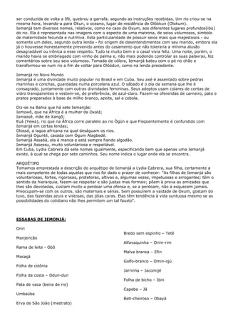 ser conduzida de volta a Ifé, quebrou a garrafa, segundo as instruções recebidas. Um rio criou-se na
mesma hora, levando-a para Okun, o oceano, lugar de residência de Olóòkun (Olokum).
Iemanjá tem diversos nomes, relativos, como no caso de Oxum, aos diferentes lugares profundos(ibù)
do rio. Ela é representada nas imagens com o aspecto de uma matrona, de seios volumosos, símbolo
de maternidade fecunda e nutritiva. Esta particularidade de possuir seios mais que majestosos - ou
somente um deles, segundo outra lenda - foi origem de desentendimentos com seu marido, embora ela
já o houvesse honestamente prevenido antes do casamento que não toleraria a mínima alusão
desagradável ou irônica a esse respeito. Tudo ia muito bem e o casal vivia feliz. Uma noite, porém, o
marido havia se embriagado com vinho de palma e, não mais podendo controlar as suas palavras, fez
comentários sobre seu seio volumoso. Tomada de cólera, Iemanjá bateu com o pé no chão e
transformou-se num rio a fim de voltar para Olóòdun, como na lenda precedente.
Iemanjá no Novo Mundo
Iemanjá é uma divindade muito popular no Brasil e em Cuba. Seu axé é assentado sobre pedras
marinhas e conchas, guardadas numa porcelana azul. O sábado é o dia da semana que lhe é
consagrado, juntamente com outras divindades femininas. Seus adeptos usam colares de contas de
vidro transparentes e vestem-se, de preferência, de azul-claro. Fazem-se oferendas de carneiro, pato e
pratos preparados à base de milho branco, azeite, sal e cebola.
Diz-se na Bahia que há sete Iemanjás:
Iemowô, que na África é a mulher de Oxalá;
Iamassê, mãe de Xangô;
Euá (Yewa), rio que na África corre paralelo ao rio Ògùn e que freqüentemente é confundido com
Iemanjá em certas lendas;
Olossá, a lagoa africana na qual deságuam os rios.
Iemanjá Ogunté, casada com Ogum Alagbedé.
Iemanjá Assabá, ela é manca e está sempre fiando algodão.
Iemanjá Assessu, muito voluntariosa e respeitável.
Em Cuba, Lydia Cabrera dá sete nomes igualmente, especificando bem que apenas uma Iemanjá
existe, à qual se chega por sete caminhos. Seu nome indica o lugar onde ela se encontra.
ARQUÉTIPO
Tomamos emprestada a descrição do arquétipo de Iemanjá a Lydia Cabrera, sua filha, certamente a
mais competente de todas aquelas que nos foi dado o prazer de conhecer: "As filhas de Iemanjá são
voluntariosas, fortes, rigorosas, protetoras, altivas e, algumas vezes, impetuosas e arrogantes; têm o
sentido da hierarquia, fazem-se respeitar e são justas mas formais; põem à prova as amizades que
lhes são devotadas, custam muito a perdoar uma ofensa e, se a perdoam, não a esquecem jamais.
Preocupam-se com os outros, são maternais e sérias. Sem possuírem a vaidade de Oxum, gostam do
luxo, das fazendas azuis e vistosas, das jóias caras. Elas têm tendência à vida suntuosa mesmo se as
possibilidades do cotidiano não lhes permitem um tal fausto".
ESSABAS DE IEMONJÁ:
Oriri
Manjericão
Rama de leite - Obô
Macaçá
Folha de colônia
Folha da costa – Odun-dun
Pata de vaca (beira de rio)
Umbaúba
Erva de São João (mestrato)
Bredo sem espinho – Teté
Alfavaquinha – Orim-rim
Malva branca – Efin
Golfo-branco – Omin-ojú
Jarrinha – Jacomijé
Folha de bicho – Ibin
Capeba – Já
Beti-cheiroso – Obayá
 