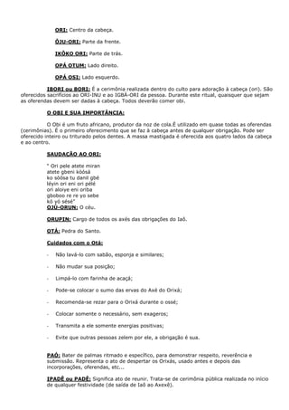 ORI: Centro da cabeça.
ÔJU-ORI: Parte da frente.
IKÔKO ORI: Parte de trás.
OPÁ OTUM: Lado direito.
OPÁ OSI: Lado esquerdo.
IBORI ou BORI: É a cerimônia realizada dentro do culto para adoração à cabeça (ori). São
oferecidos sacrifícios ao ORI-INU e ao IGBÁ-ORI da pessoa. Durante este ritual, quaisquer que sejam
as oferendas devem ser dadas à cabeça. Todos deverão comer obi.
O OBI E SUA IMPORTÂNCIA:
O Obi é um fruto africano, produtor da noz de cola.É utilizado em quase todas as oferendas
(cerimônias). É o primeiro oferecimento que se faz à cabeça antes de qualquer obrigação. Pode ser
oferecido inteiro ou triturado pelos dentes. A massa mastigada é oferecida aos quatro lados da cabeça
e ao centro.
SAUDAÇÃO AO ORI:
“ Ori pele atete miran
atete gbeni kòósá
ko sòósa tu danil gbé
léyin ori eni ori pélé
ori aloiye eni oriba
gboboo re re yo sebe
kó yó sésé”
OJÚ-ORUN: O céu.
ORUPIN: Cargo de todos os axés das obrigações do Iaô.
OTÁ: Pedra do Santo.
Cuidados com o Otá:
- Não lavá-lo com sabão, esponja e similares;
- Não mudar sua posição;
- Limpá-lo com farinha de acaçá;
- Pode-se colocar o sumo das ervas do Axé do Orixá;
- Recomenda-se rezar para o Orixá durante o ossé;
- Colocar somente o necessário, sem exageros;
- Transmita a ele somente energias positivas;
- Evite que outras pessoas zelem por ele, a obrigação é sua.
PAÓ: Bater de palmas ritmado e específico, para demonstrar respeito, reverência e
submissão. Representa o ato de despertar os Orixás, usado antes e depois das
incorporações, oferendas, etc...
IPADÊ ou PADÊ: Significa ato de reunir. Trata-se de cerimônia pública realizada no início
de qualquer festividade (de saída de Iaô ao Axexê).
 