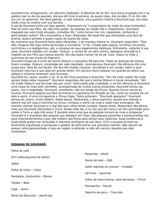 Oxumaré era, antigamente, um adivinho (babalaô). O adivinho do rei Oni. Sua única ocupação era ir ao
palácio real no dia do segredo; dia que dá início à semana, de quatro dias, dos iorubás. O rei Oni não
era um rei generoso. Ele dava apenas, a cada semana, uma quantia irrisória a Oxumaré que, por essa
razão vivia na miséria com sua família.
O pai de Oxumaré tinha um belo apelido. Chamavam-no "o proprietário do chale de cores brilhantes".
Mas tal como seu filho, ele não tinha poder. As pessoas da cidade não o respeitavam. Oxumaré,
magoado por esta triste situação, consultou Ifá. "como tornar-me rico, respeitado, conhecido e
admiradopor todos?" Ifá o aconselhou a fazer oferendas. Ele disse-lhe que oferecesse uma faca de
bronze, quatro pombos e quatro sacos de búzios da costa.
No momento que Oxumaré fazia estas oferendas, o rei mandou chama-lo. Oxumaré respondeu: "Pois
não, chegarei tão logo tenha terminado a cerimônia." O rei, irritado pela espera, humilhou Oxumaré,
recriminou-o e negligenciou, até, a remessa de seus pagamentos habituais. Entretanto, voltando à sua
casa, Oxumaré recebeu um recado: Olokum, a rainha de um país vizinho, desejava consultá-lo a
respeito de seu filho que estava doente. Ele não podia manter-se de pé. Caía, rolava no chão e
queimava-se nas cinzas do fogareiro.
Oxumaré dirigiu-se à corte da rainha Olokum e consultou Ifá para ela. Todas as doenças da criança
foram curadas. Olokum, encantada por este resultado, recompensou Oxumaré. Ela ofereceu-lhe uma
roupa azul, feita de rico tecido. Ela deu-lhe muitas riquezas, servidores e um cavalo, sobre o qual
Oxumaré retornou à sua casa em grande estilo. Um escravo fazia rodopiar um guarda sol sobre sua
cabeça e músicoa cantavam seus louvores.
Oxumaré foi, assim, saudar o rei. O rei Oni ficou surpreso e disse-lhe: "Oh! De onde vieste? De onde
sairam todas estas riquezas?" Oxumaré respondeu-lhe que a rainha Olokum o havia consultado. "Ah!
Foi então Olokum que fez tudo isto por voce!" Estimulado pela rivalidade, o rei Oni ofereceu a Oxumaré
uma roupa do mais belo vermelho, acompanhada de muitos outros presentes. Oxumaré tornou-se,
assim, rico e respeitado. Oxumaré, entretanto, não era amigo de Chuva. Quando Chuva reunia as
nuvens, Oxumaré agitava sua faca de bronze e a apontava em direção ao céu, como se riscasse de um
lado a outro. O arco-íris aparecia e Chuva fugia. Todos gritavam: "Oxumaré apareceu!" Oxumaré
tornou-se, assim, muito célebre. Nesta época, Olodumaré, o deus supremo, aquele que estende a
esteira real em casa e caminha na chuva, começou a sofrer da vista e nada mais enxergava. Ele
mandou chamar Oxumaré e o mal dos seus olhos foram curados. Depois disso, Olodumaré não deixou
mais que Oxumaré retornasse a Terra. Desde esse dia, é no céu que ele mora e só tem permissão para
visitar a Terra a cada três anos. É durante estes anos que as pessoas tornam-se ricas e prósperas."
Oxumare é o arquétipo das pessoas que desejam ser ricas; das pessoas pacientes e perseverantes nos
seus empreendimentos e que não medem sacríficios para atingir seus objetivos. Suas tendências à
duplicidade podem ser atribuídas à natureza andrógina de seu deus. Com o sucesso tornam-se
facilmente orgulhosas e pomposas e gostam de demonstrar sua grandeza recente. Não deixam de
possuir certa generosidade e nçao se negam a estender a mão em socorro àqueles que dela
necessitam.
ESSABAS DE OXUMARÉ:
Folha de café
Oriri (alfavaquinha de cobra)
Jibóia
Folha de Iróko – Iróko
Parietária, brotozinho – Monan
Taioba – Bala
Cajá – Jamin
Pente de Òsúmaré – Aberê-ejó
Mutamba – Aferê
Rama de leite – Obô
Golfo redondo do monam – Exibatá
Jarrinha – Jacomijé
Folha de neve branca, cana-de-brejo – Timim
Mariazinha – Peculé
Papinho-de-peru – Tolu-tolu
 
