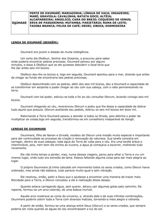 ÒSÙMÀRÈ
PENTE DE OXUMARÉ; MARIAZINHA; LÍNGUA DE VACA; INGAZEIRO;
MARÉ; GRAVIOLA; CAVALINHA; BATATA DOCE; ALTÉIA;
ALCAPARREIRA; ANGELICÓ; CANA DO BREJO; COQUEIRO DE VENUS;
ERVA DE PASSARINHO; MUTAMBA; PARIETÁRIA; RAMA DE LEITE;
TAIOBA BRANCA; FOLHA DE CAFÉ; ORIRI; JIBOIA; DORMIDEIRA
LENDA DE OXUMARÉ (BESSÉM):
Oxumaré era jovem e dotado de muita inteligência.
Um certo dia Oloôkun, Senhor dos Oceanos, a procurou para saber
onde poderia encontrar pedras preciosas. Oxumaré pensou por alguns
minutos, e disse à Oloôkun que se ele quisesse descobrir o local teria que
lhe dar antes seis mil búzios.
Oloôkun deu-lhe os búzios e, logo em seguida, Oxumaré apontou para o mar, dizendo que antes
de chegar ao fundo ele encontraria tais pedras preciosas.
Oloôkun deslumbrado com as pedras, além dos seis mil búzios, deu a Oxumaré a capacidade de
se transformar em serpente e poder chegar ao céu com sua cabeça, com o rabo permanecendo na
terra.
Oxumaré com tal poder, esticou-se toda e foi ao céu consultar Olorum, levando consigo seis mil
búzios.
Oxumaré chegando ao céu, reverenciou Olorum e pediu que lhe desse a capacidade de dobrar
tudo aquilo que possuía. Olorum aceitando seu pedido, dobrou os seis mil búzios em doze mil.
Retornando a Terra Oxumaré passou a atender à todos os Orixás, pois detinha o poder de
multiplicar as coisas,logo em seguida, transformou-se em conselheiro inseparável de Xangô.
LENDAS DE OXUNMARE
Oxunmare, filho de Nanan e Orixalá, recebeu de Olorun uma missão muito especial e importante
para dar continuidade ao processo de criação e renovação da natureza. Sua tarefa consistia em
carregar, dentro de suas cabaças, toda água da Terra de volta para o céu. Era uma tarefa árdua e
interminável, pois, nem bem ele enchia as nuvens, a água já começava a escorrer, molhando tudo
novamente.
Ele não tinha tempo a perder, mas, numa dessas viagens, parou para olhar a Terra e viu um
imenso lugar, onde tudo era extraído da lama. Estava faltando alguma coisa para dar mais alegria ao
lugar.
O próprio Oxunmare já tinha colocado em movimento todos os seres criados, como Olorun havia
ordenado, mas ainda não bastava, tudo parecia muito igual e sem vibração.
Ele resolveu, então, pedir a Deus que o ajudasse a encontrar uma maneira de trazer mais
felicidade para a Terra, e Olorun concedeu a ele a realização desse desejo.
Quando estava carregando água, sem querer, deixou cair algumas gotas pelo caminho. De
repente, formou-se um arco colorido, de uma beleza incrível.
Aquele arco mostrava as cores do universo, e, através dele e de suas infinitas combinações,
Oxunmare poderia colorir toda a Terra com diversos matizes, tornando-a mais alegre e vibrante.
A partir de então, formou-se uma aliança entre Deus (Olorun) e os seres criados, que sempre
poderia ser vista quando as águas do céu encontrassem a luz do sol.
 