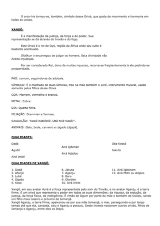 O arco-íris tornou-se, também, símbolo desse Orixá, que gosta de movimento e harmonia em
todas as coisas.
XANGÔ:
É a manifestação da justiça, da força e do poder. Sua
representação se dá através do trovão e do fogo.
Este Orixá é o rei de Oyó, região da África onde seu culto é
bastante acentuado.
Oloôkun o encarregou de julgar os homens. Esta divindade não
Aceita injustiças.
Por ser considerado Rei, dono de muitas riquezas, recorre-se freqüentemente à ele pedindo-se
prosperidade.
PAÓ: comum, seguindo-se de adobale.
SÍMBOLO: É o machado de duas lâminas, trás na mão também o xerê, instrumento musical, usado
somente pelos filhos desse Orixá.
COR: Marrom, vermelho e branco.
METAL: Cobre.
DIA: Quarta-feira.
FILIAÇÃO: Oranmian e Yamase.
SAUDAÇÃO: “Kawô Kabiêcilê, Obá nixé Kawô!”.
ANIMAIS: Galo, bode, carneiro e cágado (àjapá).
QUALIDADES:
Dadá
Agodô
Airá Intilé
Airá Igbonan
Airá Adjolos
Oba Kossô
Jakutá
QUALIDADES DE XANGÔ:
1. Dadá
2. Afonjá
3. Lubé
4. Ogodo
5. Koso
6. Jakuta
7. Aganju
8. Baru
9. Oloroke
10. Airá Intile
11. Airá Igbonam
12. Airá Mofe ou Adjaos
Xangô, em seu avatar Ayrá é a força representada pelo som do Trovão, e no avatar Aganju, é a terra
firme. É um orixá que representa o poder em todas as suas dimensões: da riqueza, da sedução, da
justiça, da força física, da inteligência. É irmão de Ogum por parte de mãe e também de Oxóssi, sendo
um filho mais caseiro e próximo de Iemanjá.
Xangô Aganju, a terra firme, apaixonou-se por sua mãe Iemanjá, o mar, perseguindo-a por longo
tempo até que ela, cansada, caiu e Aganju a possuiu. Deste incesto nasceram outros orixás, filhos de
Iemanjá e Aganju, entre eles os Ibejis.
 