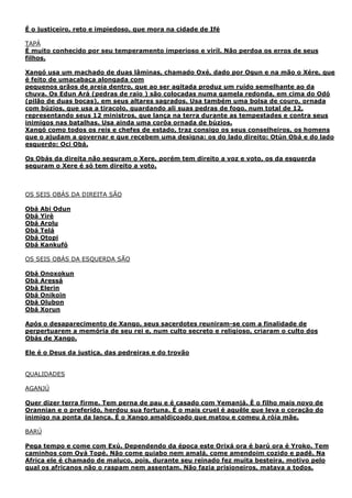 É o justiceiro, reto e impiedoso, que mora na cidade de Ifé
TAPÁ
É muito conhecido por seu temperamento imperioso e viríl. Não perdoa os erros de seus
filhos.
Xangó usa um machado de duas lâminas, chamado Oxé, dado por Ogun e na mão o Xére, que
é feito de umacabaça alongada com
pequenos grãos de areia dentro, que ao ser agitada produz um ruído semelhante ao da
chuva. Os Edun Ará (pedras de raio ) são colocadas numa gamela redonda, em cima do Odó
(pilão de duas bocas), em seus altares sagrados. Usa também uma bolsa de couro, ornada
com búzios, que usa a tiracolo, guardando ali suas pedras de fogo, num total de 12,
representando seus 12 ministros, que lança na terra durante as tempestades e contra seus
inimigos nas batalhas. Usa ainda uma corôa ornada de búzios.
Xangó como todos os reis e chefes de estado, traz consigo os seus conselheiros, os homens
que o ajudam a governar e que recebem uma designa: os do lado direito: Otún Obá e do lado
esquerdo: Oci Obá.
Os Obás da direita não seguram o Xere, porém tem direito a voz e voto, os da esquerda
seguram o Xere é só tem direito a voto.
OS SEIS OBÁS DA DIREITA SÃO
Obá Abi Odun
Obá Yirè
Obá Arolu
Obá Telá
Obá Otopi
Obá Kankufó
OS SEIS OBÁS DA ESQUERDA SÃO
Obá Onoxokun
Obá Aressá
Obá Elerin
Obá Onikoin
Obá Olubon
Obá Xorun
Após o desaparecimento de Xango, seus sacerdotes reuniram-se com a finalidade de
perpertuarem a memória de seu rei e, num culto secreto e religioso, criaram o culto dos
Obás de Xango.
Ele é o Deus da justiça, das pedreiras e do trovão
QUALIDADES
AGANJÚ
Quer dizer terra firme. Tem perna de pau e é casado com Yemanjá. È o filho mais novo de
Orannian e o preferido, herdou sua fortuna. É o mais cruel é aquêle que leva o coração do
inimigo na ponta da lança. É o Xango amaldiçoado que matou e comeu á róía mãe.
BARÚ
Pega tempo e come com Exú. Dependendo da época este Orixá ora é barú ora é Yroko. Tem
caminhos com Oyá Topé. Não come quiabo nem amalá, come amendoim cozido e padê. Na
Africa ele é chamado de maluco, pois, durante seu reinado fez muita besteira, motivo pelo
qual os africanos não o raspam nem assentam. Não fazia prisioneiros, matava a todos.
 