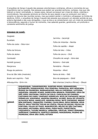 O arquétipo de Xango é aquele das pessoas voluntariosas e enérgicas, altivas e concientes de sua
importância real ou suposta. Das pessoas que podem ser grandes senhores, corteses, mas que não
toleram a menor contradição, e, nesses casos, deixam-se possuir por crises de cólera, violentas e
incontroláveis. Das pessoas sensíveis ao charme do sexo oposto e que se conduzem com tato e
encanto no decurso das reuniões sociais, mas que podem perder o controle e ultrapassar os limites da
decência. Enfim, o arquétipo de Xango é aquele das pessoas que possuem um elevado sentido da sua
própria dignidade e das suas obrigações, o que as leva a se comportarem com um misto de severidade
e benevolência, segundo o humor do momento, mas sabendo guardar, geralmente, um profundo e
constante sentimento de justiça.
ESSABAS DE XANÔ:
Osigbatá
Eucalipto
Folha da costa – Odun-dun
Folha da fortuna
Folha de akoko
Camboatá
Hortelã (grosso)
Manjerona
Musgo de pedreira
Erva de São João (mestrato)
Bredo sem espinho – Teté
Alfavaquinha - Orim-rim
Jarrinha – Jacomijé
Folha de mitamba – Bamba
Folha de capitão – Alapá
Folha de loko – Iróko
Folha de caruru – Oicô
Chocalho de xangô – Xére-obá
Bicheiro – Oxé-obá
Parietária – Monam
Mutamba – Aferé
Rama de leite – Obô
Bico-de-papaguaio – Odidí
Beti-cheiroso (macho e fêmea) – Obayá
SÀNGÓ
XIQUEXIQUE; TAMARINDEIRO; SUSPIRO ROXO; ROMANZEIRO;
QUIABEIRO; PESSEGUEIRO; PAU PEREIRA; PANACEIA; NOZ MOSCADA;
MUSGO DA PEDREIRA; MORANGUEIRO; MALVA CHEIROSA; LEITEIRA;
JAQUEIRA; INHAME ACARÁ; GAMELEIRA BRANCA; FEDEGOSO; ERVA DE
SÃO JOÃO; ERITRINA; CRISTA DE GALO; CHOCALHO DE CHANGO;
CASTANHA DO PARÁ; CAMPARÁ VERMELHO; BICO DE PAPAGAIO; BEIJO
VERMELHO; AZEDINHA; AROEIRA BRANCA; ALUMÃ; ÁGUA DE LEVANTE;
ALFAVACA ROXA; ANGELICÓ; AROEIRA ROXA; BETE CHEIROSO; BREDO
SEM ESPINHO; CANSAÇÃO; CAPEBA; CAVALINHA; ERVA GROSSA; ERVA
PRATA; ERVA TOSTÃO; FOLHA DA COSTA; FOLHA DE BICHO; FOLHA DA
FORTUNA; FOLHA DE FOGO; MANJERICÃO; MELÃO DE SÃO CAETANO;
MULUNGU; MUTAMBA; NEGA MINA; PARA-RAIO; PARIETÁRIA;
TAQUARAÇU; TAIOBA BRANCA; UMBAÚBA; URUCUN; VENCE DEMANDA;
JARRINHA; CAMBOATA; HORTELÃ GROSSO; MANJERONA; MUSMO DE
PEDREIRA; ERVA SÃO JOÃO; KITOKO
XANGO
 