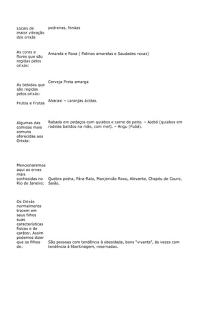 Locais de
maior vibração
dos orixás
pedreiras, fendas
As cores e
flores que são
regidas pelos
orixás:
Amarela e Roxa ( Palmas amarelas e Saudades roxas)
As bebidas que
são regidas
pelos orixás:
Cerveja Preta amarga
Frutos e Frutas
Abacaxi – Laranjas ácidas.
Algumas das
comidas mais
comuns
oferecidas aos
Orixás:
Rabada em pedaços com quiabos e carne de peito. – Ajebó (quiabos em
rodelas batidos na mão, com mel). – Angu (Fubá).
Mencionaremos
aqui as ervas
mais
conhecidas no
Rio de Janeiro:
Quebra pedra, Pára-Raio, Manjericão Roxo, Alevante, Chapéu de Couro,
Saião.
Os Orixás
normalmente
trazem em
seus filhos
suas
características
físicas e de
caráter. Assim
podemos dizer
que os filhos
de:
São pessoas com tendência à obesidade, bons “vivants”, ás vezes com
tendência á libertinagem, reservadas.
 