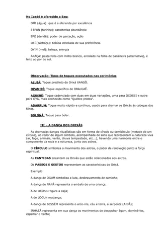 No Ipadê é oferecido a Exu:
OMI (água): que é a oferenda por excelência
I EFUN (farinha): caracteriza abundância
EPÔ (dendê): poder de gestação, ação
OTÍ (cachaça): bebida destilada de sua preferência
OYIN (mel): beleza, energia
AKAÇA: pasta feita com milho branco, enrolado na folha de bananeira (alternativo), é
feito ao por do sol.
Observação: Tipos de toques executados nas cerimônias
ALUJÁ: Toque predileto do Orixá XANGÔ.
OPANIJÉ: Toque específico de OBALUAÊ.
AGUERÊ: Toque cadenciado com duas em duas variações, uma para OXOSSI e outra
para OYÁ, mais conhecido como “Quebra-pratos”.
ADARRUM: Toque muito rápido e contínuo, usado para chamar os Orixás às cabeças dos
filhos.
BOLONÃ: Toque para bolar.
III – A DANÇA DOS ORIXÁS
As chamadas danças ritualísticas são em forma de círculo ou semicírculo (metade de um
círculo), ao redor de algum símbolo, acompanhada de sons que representam a natureza viva
(ar, fogo, animais, vento, chuva tempestade, etc...), havendo uma harmonia entre o
componente da roda e a natureza, junto aos astros.
O CÍRCULO simboliza o movimento dos astros, o poder de renovação junto à força
espiritual.
As CANTIGAS encantam os Orixás que estão relacionados aos astros.
Os PASSOS E GESTOS representam as características do Orixá.
Exemplo:
A dança de OGUM simboliza a luta, desbravamento de caminho;
A dança de NANÃ representa o embalo de uma criança;
A de OXOSSI figura a caça;
A de LOGUN mudança;
A dança de BESSÉM representa o arco-íris, céu e terra, a serpente (AIDÃ);
INHASÃ representa em sua dança os movimentos de despachar Egum, dominá-los,
espalhar o vento;
 