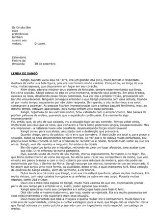 Os Orixás têm
suas
preferências
também
quanto aos
metais. O cobre.
Calendário
Festivo da
Umbanda 30 de setembro
LENDA DE XANGÔ
Xangô, quando viveu aqui na Terra, era um grande Obá (rei), muito temido e respeitado.
Gostava de exibir sua bela figura, pois era um homem muito vaidoso. Conquistou, ao longo de sua
vida, muitas esposas, que disputavam um lugar em seu coração.
Além disso, adorava mostrar seus poderes de feiticeiro, sempre experimentando sua força.
Em certa ocasião, Xangô estava no alto de uma montanha, testando seus poderes. Em altos brados,
evocava os raios, desafiando essas forças poderosas. Sua voz era o próprio trovão, provocando um
barulho ensurdecedor. Ninguém conseguia entender o que Xangô pretendia com essa atitude, ficando
ali por muito tempo, impaciente por não obter resposta. De repente, o céu se iluminou e os raios
começaram a aparecer. As pessoas ficaram impressionadas com a beleza daquele fenômeno, mas, ao
mesmo tempo, estavam apavoradas, pois nunca tinham visto nada parecido.
Xangô, orgulhoso de seu extremo poder, ficou extasiado com o acontecimento. Não parava de
proferir palavras de ordem, querendo que o espetáculo continuasse. Era realmente algo
impressionante!
Foi, então, que, do alto de sua vaidade, viu a situação fugir ao seu controle. Tentou voltar atrás,
implorando aos céus que os raios, que cortavam a Terra como poderosas lanças, desaparecessem. Mas
era impossível - a natureza havia sido desafiada, desencadeando forças incontroláveis!
Xangô correu para sua aldeia, assustado com a destruição que provocara.
Quando chegou perto do palácio, viu o erro que cometera. A destruição era total e, para piorar a
situação, todos os seus descendentes haviam morrido. Ao ver que o rei estava muito perturbado, seu
próprio povo tentou consolá-lo com a promessa de reconstruir a cidade, fazendo tudo voltar ao que era
antes. Xangô, sem dar ouvidos a ninguém, foi embora da cidade.
Ele não suportou tanta dor e injustiça, retirando-se para um lugar afastado, para acabar com
sua vida. O rei enforcou-se numa gameleira.
Oyá, quando soube da morte de seu marido, chorou copiosamente, formando o rio Niger. Ela,
que tinha conhecimento do reino dos eguns, foi até lá para trazer seu companheiro da morte, que veio
envolto em panos brancos e com o rosto coberto por uma máscara de madeira, pois não podia ser
reconhecido por Ikú, o Senhor da Morte. Xangô ressurge dos mortos, tornando-se um ser encantado. E
foi assim que surgiu uma nova forma, ou qualidade, desse orixá, a qual chamamos Airá. Essa variação
da essência de Xangô adotou, além do vermelho, a cor branca.
Outra lenda nos dá conta que Xangô, com sua irresistível aparência, atraía muitas mulheres. Era
muito vistoso, com seus cabelos trançados e os enfeites de cobre em seu corpo. Possuía muitas
esposas, como Obá e Oxun.
Oxun era a mais bela esposa de Xangô, muito mais vaidosa do que ele, dispensando grande
parte de seu tempo para enfeitar-se e, assim, poder agradar seu amado.
Xangô apreciava muito sua companhia e o esforço que fazia para fazê-lo feliz.
Obá não tinha o mesmo tratamento, por isso, sentia-se rejeitada. Ela era muito possessiva em
seus relacionamentos e não suportava mais essa situação.
Oxun havia percebido que Obá a invejava e queria roubar-lhe o companheiro. Muito faceira e
com ares de superioridade, começou a contar vantagens para a rival, que fingia não se importar. Dizia
que Xangô adorava um certo quitute preparado com um ingrediente muito especial: um pedaço de
orelha.
 