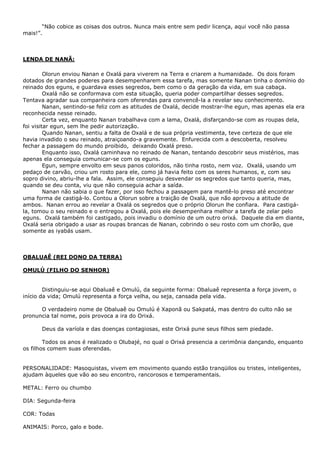 “Não cobice as coisas dos outros. Nunca mais entre sem pedir licença, aqui você não passa
mais!”.
LENDA DE NANÃ:
Olorun enviou Nanan e Oxalá para viverem na Terra e criarem a humanidade. Os dois foram
dotados de grandes poderes para desempenharem essa tarefa, mas somente Nanan tinha o domínio do
reinado dos eguns, e guardava esses segredos, bem como o da geração da vida, em sua cabaça.
Oxalá não se conformava com esta situação, queria poder compartilhar desses segredos.
Tentava agradar sua companheira com oferendas para convencê-la a revelar seu conhecimento.
Nanan, sentindo-se feliz com as atitudes de Oxalá, decide mostrar-lhe egun, mas apenas ela era
reconhecida nesse reinado.
Certa vez, enquanto Nanan trabalhava com a lama, Oxalá, disfarçando-se com as roupas dela,
foi visitar egun, sem lhe pedir autorização.
Quando Nanan, sentiu a falta de Oxalá e de sua própria vestimenta, teve certeza de que ele
havia invadido o seu reinado, atraiçoando-a gravemente. Enfurecida com a descoberta, resolveu
fechar a passagem do mundo proibido, deixando Oxalá preso.
Enquanto isso, Oxalá caminhava no reinado de Nanan, tentando descobrir seus mistérios, mas
apenas ela conseguia comunicar-se com os eguns.
Egun, sempre envolto em seus panos coloridos, não tinha rosto, nem voz. Oxalá, usando um
pedaço de carvão, criou um rosto para ele, como já havia feito com os seres humanos, e, com seu
sopro divino, abriu-lhe a fala. Assim, ele conseguiu desvendar os segredos que tanto queria, mas,
quando se deu conta, viu que não conseguia achar a saída.
Nanan não sabia o que fazer, por isso fechou a passagem para mantê-lo preso até encontrar
uma forma de castigá-lo. Contou a Olorun sobre a traição de Oxalá, que não aprovou a atitude de
ambos. Nanan errou ao revelar a Oxalá os segredos que o próprio Olorun lhe confiara. Para castigá-
la, tomou o seu reinado e o entregou a Oxalá, pois ele desempenhara melhor a tarefa de zelar pelo
eguns. Oxalá também foi castigado, pois invadiu o domínio de um outro orixá. Daquele dia em diante,
Oxalá seria obrigado a usar as roupas brancas de Nanan, cobrindo o seu rosto com um chorão, que
somente as iyabás usam.
OBALUAÊ (REI DONO DA TERRA)
OMULÚ (FILHO DO SENHOR)
Distinguiu-se aqui Obaluaê e Omulú, da seguinte forma: Obaluaê representa a força jovem, o
início da vida; Omulú representa a força velha, ou seja, cansada pela vida.
O verdadeiro nome de Obaluaê ou Omulú é Xaponã ou Sakpatá, mas dentro do culto não se
pronuncia tal nome, pois provoca a ira do Orixá.
Deus da varíola e das doenças contagiosas, este Orixá pune seus filhos sem piedade.
Todos os anos é realizado o Olubajé, no qual o Orixá presencia a cerimônia dançando, enquanto
os filhos comem suas oferendas.
PERSONALIDADE: Masoquistas, vivem em movimento quando estão tranqüilos ou tristes, inteligentes,
ajudam àqueles que vão ao seu encontro, rancorosos e temperamentais.
METAL: Ferro ou chumbo
DIA: Segunda-feira
COR: Todas
ANIMAIS: Porco, galo e bode.
 