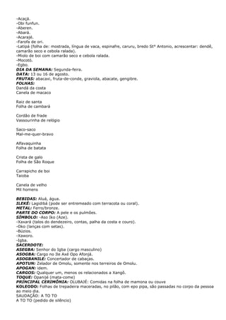 -Acaçá.
-Obi funfun.
-Aberen.
-Abará.
-Acarajé.
-Farofa de ori.
-Latipá (folha de: mostrada, língua de vaca, espinafre, caruru, bredo St° Antonio, acrescentar: dendê,
camarão seco e cebola ralada).
-Miolo de boi com camarão seco e cebola ralada.
-Mocotó.
-Egbo.
DIA DA SEMANA: Segunda-feira.
DATA: 13 ou 16 de agosto.
FRUTAS: abacaxi, fruta-de-conde, graviola, abacate, gengibre.
FOLHAS:
Dandá da costa
Canela de macaco
Raiz de santa
Folha de cambará
Cordão de frade
Vassourinha de relógio
Saco-saco
Mal-me-quer-bravo
Alfavaquinha
Folha de batata
Crista de galo
Folha de São Roque
Carrapicho de boi
Taioba
Canela de velho
Mil homens
BEBIDAS: Aluá, água.
ILEKÉ: Lagidibá (pode ser entremeado com terracota ou coral).
METAL: Ferro/bronze.
PARTE DO CORPO: A pele e os pulmões.
SÍMBOLO: -Aso Iko (Aze).
-Xaxará (talos do dendezeiro, contas, palha da costa e couro).
-Oko (lanças com setas).
-Búzios.
-Xaworo.
-Igba.
SACERDOTE:
ASEGBA: Senhor do Igba (cargo masculino)
ASOGBA: Cargo no Ile Axé Opo Afonjá.
ASOGBANILE: Concertador de cabaças.
APOTUN: Zelador de Omolu, somente nos terreiros de Omolu.
APOGAN: idem.
CARGOS: Qualquer um, menos os relacionados a Xangô.
TOQUE: Opanijé (mata-come)
PRINCIPAL CERIMÔNIA: OLUBAJÉ: Comidas na folha de mamona ou couve
KOLEODO: Folhas de trepadeira maceradas, no pilão, com epo pipa, são passadas no corpo da pessoa
ao meio dia.
SAUDAÇÃO: A TO TO
A TO TO (pedido de silêncio)
 