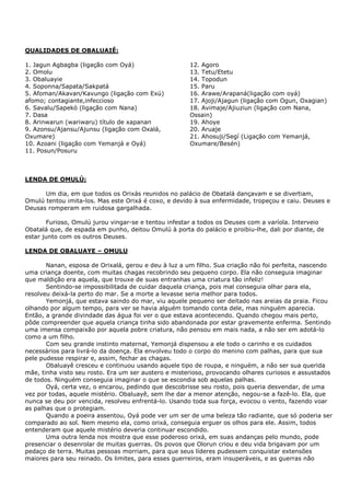 QUALIDADES DE OBALUAIÊ:
1. Jagun Agbagba (ligação com Oyá)
2. Omolu
3. Obaluayie
4. Soponna/Sapata/Sakpatá
5. Afoman/Akavan/Kavungo (ligação com Exú)
afomo; contagiante,infeccioso
6. Savalu/Sapekó (ligação com Nana)
7. Dasa
8. Arinwarun (wariwaru) título de xapanan
9. Azonsu/Ajansu/Ajunsu (ligação com Oxalá,
Oxumare)
10. Azoani (ligação com Yemanjá e Oyá)
11. Posun/Posuru
12. Agoro
13. Tetu/Etetu
14. Topodun
15. Paru
16. Arawe/Arapaná(ligação com oyá)
17. Ajoji/Ajagun (ligação com Ogun, Oxagian)
18. Avimaje/Ajiuziun (ligação com Nana,
Ossain)
19. Ahoye
20. Aruaje
21. Ahosuji/Segí (Ligação com Yemanjá,
Oxumare/Besén)
LENDA DE OMULÚ:
Um dia, em que todos os Orixás reunidos no palácio de Obatalá dançavam e se divertiam,
Omulú tentou imita-los. Mas este Orixá é coxo, e devido à sua enfermidade, tropeçou e caiu. Deuses e
Deusas romperam em ruidosa gargalhada.
Furioso, Omulú jurou vingar-se e tentou infestar a todos os Deuses com a varíola. Interveio
Obatalá que, de espada em punho, deitou Omulú à porta do palácio e proibiu-lhe, dali por diante, de
estar junto com os outros Deuses.
LENDA DE OBALUAYE – OMULU
Nanan, esposa de Orixalá, gerou e deu à luz a um filho. Sua criação não foi perfeita, nascendo
uma criança doente, com muitas chagas recobrindo seu pequeno corpo. Ela não conseguia imaginar
que maldição era aquela, que trouxe de suas entranhas uma criatura tão infeliz!
Sentindo-se impossibilitada de cuidar daquela criança, pois mal conseguia olhar para ela,
resolveu deixá-la perto do mar. Se a morte a levasse seria melhor para todos.
Yemonjá, que estava saindo do mar, viu aquele pequeno ser deitado nas areias da praia. Ficou
olhando por algum tempo, para ver se havia alguém tomando conta dele, mas ninguém aparecia.
Então, a grande divindade das água foi ver o que estava acontecendo. Quando chegou mais perto,
pôde compreender que aquela criança tinha sido abandonada por estar gravemente enferma. Sentindo
uma imensa compaixão por aquela pobre criatura, não pensou em mais nada, a não ser em adotá-lo
como a um filho.
Com seu grande instinto maternal, Yemonjá dispensou a ele todo o carinho e os cuidados
necessários para livrá-lo da doença. Ela envolveu todo o corpo do menino com palhas, para que sua
pele pudesse respirar e, assim, fechar as chagas.
Obaluayê cresceu e continuou usando aquele tipo de roupa, e ninguém, a não ser sua querida
mãe, tinha visto seu rosto. Era um ser austero e misterioso, provocando olhares curiosos e assustados
de todos. Ninguém conseguia imaginar o que se escondia sob aquelas palhas.
Oyá, certa vez, o encarou, pedindo que descobrisse seu rosto, pois queria desvendar, de uma
vez por todas, aquele mistério. Obaluayê, sem lhe dar a menor atenção, negou-se a fazê-lo. Ela, que
nunca se deu por vencida, resolveu enfrentá-lo. Usando toda sua força, evocou o vento, fazendo voar
as palhas que o protegiam.
Quando a poeira assentou, Oyá pode ver um ser de uma beleza tão radiante, que só poderia ser
comparado ao sol. Nem mesmo ela, como orixá, conseguia erguer os olhos para ele. Assim, todos
entenderam que aquele mistério deveria continuar escondido.
Uma outra lenda nos mostra que esse poderoso orixá, em suas andanças pelo mundo, pode
presenciar o desenrolar de muitas guerras. Os povos que Olorun criou e deu vida brigavam por um
pedaço de terra. Muitas pessoas morriam, para que seus líderes pudessem conquistar extensões
maiores para seu reinado. Os limites, para esses guerreiros, eram insuperáveis, e as guerras não
 