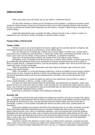 LENDA DE IROKÔ;
Irôko vivia junto a seu pai Oxalá, era um ser afoito e reclamava demais.
Um dia Irôko reclamou a Oxalá que se considerava muito agitado, e gostava de resolver várias
coisas ao mesmo tempo, achava que um dia era muito curto e não conseguia resolver tudo à tempo.
Só que os períodos de tempo quem estipulava era ele mesmo, ninguém o determinava, era algo de seu
próprio desejo.
Oxalá não agüentando mais a pressão de Irôko, resolveu lhe dar o dia, a noite e a tarde, as
estações do ano e as horas. Então, ele passou a controlar todo o tempo.
Tempo/Irôko e Ifá/Orumilá
Tempo /Irôko
Tempo ou Loko é um orixá originário de Íwerè, região que fica ao leste de Oyó na Nigéria, tão
importante que ele é um orixá (e os africanos a muito sabem disso).
Tem um dito que diz "O tempo dá, o tempo tira, o tempo passa e a folha vira", muitas vezes
precisamos que o tempo nos seja favorável, e outras não, quero dizer, precisamos de tempo curto ou
longo, com o bom uso do tempo, muitas coisas se modificam, ou podemos modificar.
Irôko tem um temperamento estável, de caráter firme e em alguns casos violento.
Na Nigéria, Irôko é cultuado numa árvore que tem o mesmo nome. Porém, no Brasil esta árvore
foi substituída pela gameleira-branca que apresenta as mesmas características da árvore usada na
África. É nesta árvore, a gameleira-branca, que fica acentuado o caráter reto e firme do orixá pois suas
raízes são fortes, firmes e profundas.
Irôko foi associado ao vodun daomeano Loko dos negros de dinastia Jeje e ainda ao inkice
Tempo, dos negros bantos.
Irôko, na verdade, é o orixá dos bosques nigerianos, onde lá na Nigéria é muito temido, porque
como conta um itan, ninguém se atrevia a entrar num bosque sem antes reverenciá-lo. No Brasil, é
nos pés da gameleira-branca que fica seu assentamento e também é ali que são oferecidas suas
oferendas.
Sua cor é o branco e ainda usa palha da costa em sua vestimenta. Sua comida é o ajabó, o
caruru, feijão fradinho, o deburu, o acaçá, o ebô e outras.
Em geral na frente das grandes casas de Candomblé, principalmente em Salvador, existe uma
grande árvore com raízes que saem do chão, e são envoltas com um grande Alá (pano branco), este é
Iroko, que é tido com árvore guardiã da casa de Candomblé pois ter esta árvore plantada no terreno da
casa de Candomblé representa força e poder..
Este orixá é conhecido na angola como Maianga ou Maiongá.
Orumilá /Ifá
A importância de Orumilá é tão grande que chegamos a concluir que se um homem fizer algum
tipo de pedido ao todo poderoso Olorum (Deus, o Senhor dos Céus), esse pedido só poderá chegar até
Ele através de Orumilá e/ou Exú, que são somente eles dois dentre todos os Orixá os que têm a
permissão, o poder e o livre acesso concedido pôr Olorum de estar junto a Ele, quando assim for
necessário.
Ainda vale ressaltar que somente Orumilá e Exú possuem para si um culto individual, onde são
feitos adorações totalmente específicas para os mesmos, também são eles os únicos que podem
possuir para somente o seu culto um sacerdote específico. Isso só é possível pôr causa dos poderes
delegados pelo todo poderoso a eles, pois os demais Orixá são totalmente dependentes de Ifá e Exú,
enquanto que eles não dependem de nenhum dos Orixás para desenvolverem sua própria evolução, ou
seja, o culto à Ifá e Exú não dependem do culto aos Orixá, entretanto o culto aos Orixá dependem
totalmente de Ifá e Exú.
Orumilá é o senhor dos destinos, é quem rege os o plano onírico (sonhos), é aquele que tudo
sabe e tudo vê em todos os mundos que estão sob a tutela de Olorum, ele sabe tudo sobre o passado,
o presente e o futuro de todos habitantes da Terra e do Céu, é o regente responsável e detentor dos
 