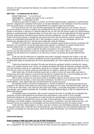 oráculos, foi quem acompanhou Odudua na criação e fundação de Ilé Ìfé, é normalmente chamado em
suas preces de:
Elérí Ìpín - "o testemunho de Deus''
Ibìkéjì Olódúmarè - "o vice de Deus"
Gbàiyégbòrún - "aquele que está no céu e na terra"
Òpitan Ìfé - "o historiador de Ìfé"
Acredita-se que Olorum passou e confiou de maneira especial toda a sabedoria e conhecimento
possível, imaginável e existente entre todos os mundos habitados e não habitados à Orumilá, fazendo
com que desta forma o tornasse seu representante em qualquer lugar que estivesse.
No Terra Olorum fez com que Orumilá participasse da criação da terra e do homem, fez com
que ele auxiliasse o homem a resolver seus problemas do dia a dia, também fez com que ajudasse o
homem a encontrar o caminho e o destino ideal de seu orì. No Céu lhe ensinou todos os conhecimentos
básicos e complementares referente todos os Orixá, pois criou um elo de dependência de todos perante
Orumilá, todos devem consultá-lo para resolver diversos problemas, com pôr exemplo, a vinda de
Oxalá à terra para efetuar a criação de tudo aquilo que teria vida na mesma, porém o grande Orixá não
seguiu as orientações prescritas pôr Ifá, e não conseguiu cumprir com sua obrigação caindo nas
travessuras aplicadas pôr Exú, ficando esta missão pôr conta de Odudua.
Também Orumilá fala e representa de maneira completa e geral todos os Orixás, auxiliando pôr
exemplo, um consulente no que ele deve fazer para agradar ou satisfazer um determinado Orixá,
obtendo desta forma um resultado satisfatório para o Orixá e para o consulente.
Orumilá sabe e conhece o destino de todos os homens e de tudo o que têm vida em nosso
mundo, pois ele está presente no ato da criação do homem e sua vinda a terra, e é neste exato
instante que Ifá determina os destinos e os caminhos a serem cumpridos pôr aquele determinado
espírito.
É pôr isso que Orumilá tem as respostas para toda e qualquer pergunta lhe é feita, e que ele
têm a solução para todo e qualquer problema que lhe é apresentado, e é pôr esta razão que ele têm o
remédio para todas as doenças que lhe forem apresentadas, pôr mais impossível que pareça ser a sua
cura.
Todos nós deveríamos consultar Ifá antes de tomarmos qualquer atitude e decisão em nossas
vidas, com certeza iríamos errar menos, os Iorubás consultam Ifá antes de tomarem qualquer decisão,
com pôr exemplo, antes de um casamento, antes de um noivado, antes do nascimento e até mesmo na
hora de dar o nome a criança, antes da conclusão de um negócio, antes de uma viagem, etc.
Além disto tudo, Orumilá é também quem tem a vida e a morte em suas mãos, pois ele é a
energia que esta mais atuante e mais próxima de Olorum, podendo ele ser a única entidade que tem
poderes para suplicar, pedir ou implorar a mudança do destino de uma pessoa.
Não é Orixá, encontra-se num plano mítico e simbólico superior ao dos outros orixás. Se Olorum
é o ser supremo dos Iorubás, o nome que dão ao Absoluto, Orumilá é a sua emanação mais
transcendente, mais distanciada dos acontecimentos do mundo sub-lunar.
Na tradição de Ifé é o primeiro companheiro e "Chefe Conselheiro" de Odudua quando da sua
chegada à Ifé. Outras fontes dizem que ele estava instalado em um lugar chamado Òkè Igèti antes de
vir fixar-se em Òkè Itase, uma colina em Ifé onde mora Àràbà, a mais alta autoridade em matéria de
adivinhação, pelo sistema chamado Ifá. É também chamado Àgbónmìrégún ou Èlà. É o testemunho do
destino das pessoas.
Os babalaôs (pais do segredo), são os porta vozes de Orumilá. A iniciação de um babalaô não
comporta a perda momentânea de consciência que acompanha a dos orixás. É uma iniciação
totalmente intelectual. Ele deve passar um longo período de aprendizagem, de conhecimentos precisos,
em que a memória, principalmente, entra em jogo. Precisa aprender uma quantidades de Itans
(histórias) e de lendas antigas, classificadas nos duzentos e cinqüenta e seis odú (signos de Ifá), cujo
conjunto forma uma espécie de enciclopédia oral dos conhecimentos do povo de língua Iorubá.
Cada indivíduo nasce ligado a um Odu, que dá a conhecer sua identidade profunda, servindo-lhe
de guia por toda vida, revelando-lhe o Orixá particular, ao qual deverá ser eventualmente dedicado. Ifá
é sempre consultado em caso de dúvida, antes de decisões importantes, nos momentos difíceis da
vida.
LENDAS DOS ORIXÁS
Iroko Castiga A Mãe Que Não Lhe Dá O Filho Prometido
No começo dos tempos, a primeira árvore plantada foi Irôco, mais antiga que o mogno, o pé de
obi e o algodoeiro. Na mais velha das árvores de Irôco, morava seu espírito. E o espírito de Irôco era
 