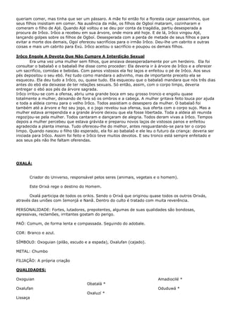 queriam comer, mas tinha que ser um pássaro. A mãe foi então foi a floresta caçar passarinhos, que
seus filhos insistiam em comer. Na ausência da mãe, os filhos de Ogboí mataram, cozinharam e
comeram o filho de Ajé. Quando Ajé voltou e se deu por conta da tragédia, partiu desesperada a
procura de Irôco. Irôco a recebeu em sua árvore, onde mora até hoje. E de lá, Irôco vingou Ajé,
lançando golpes sobre os filhos de Ogboí. Desesperada com a perda de metade de seus filhos e para
evitar a morte dos demais, Ogoí ofereceu sacrifícios para o irmão Irôco. Deu-lhe um cabrito e outras
coisas e mais um cabrito para Exú. Irôco aceitou o sacrifício e poupou os demais filhos.
Irôco Engole A Devota Que Não Cumpre A Interdição Sexual
Era uma vez uma mulher sem filhos, que ansiava desesperadamente por um herdeiro. Ela foi
consultar o babalaô e o babalaô lhe disse como proceder: Ela deveria ir à árvore de Irôco e a oferecer
um sacrifício, comidas e bebidas. Com panos vistosos ela fez laços e enfeitou o pé de Irôco. Aos seus
pés depositou o seu ebó. Fez tudo como mandara o adivinho, mas de importante preceito ela se
esqueceu. Ela deu tudo a Irôco, ou, quase tudo. Ela esqueceu que o babalaô mandara que nós três dias
antes do ebó ela deixasse de ter relações sexuais. Só então, assim, com o corpo limpo, deveria
entregar o ebó aos pés da árvore sagrada.
Irôco irritou-se com a ofensa, abriu uma grande boca em seu grosso tronco e engoliu quase
totalmente a mulher, deixando de fora só os ombros e a cabeça. A mulher gritava feito louca por ajuda
e toda a aldeia correu para o velho Irôco. Todos assistiam o desespero da mulher. O babalaô foi
também até a árvore e fez seu jogo, e o jogo revelou sua ofensa, sua oferta com o corpo sujo. Mas a
mulher estava arrependida e a grande árvore deixou que ela fosse libertada. Toda a aldeia ali reunida
regozijou-se pela mulher. Todos cantaram e dançaram de alegria. Todos deram vivas a Irôco. Tempos
depois a mulher percebeu que estava grávida e preparou novos laços de vistosos panos e enfeitou
agradecida a planta imensa. Tudo ofereceu-lhe do melhor, antes resguardando-se para ter o corpo
limpo. Quando nasceu o filho tão esperado, ela foi ao babalaô e ele leu o futuro da criança: deveria ser
iniciada para Irôco. Assim foi feito e Irôco teve muitos devotos. E seu tronco está sempre enfeitado e
aos seus pés não lhe faltam oferendas.
OXALÁ:
Criador do Universo, responsável pelos seres (animais, vegetais e o homem).
Este Orixá rege o destino do Homem.
Oxalá participa de todos os orikis. Sendo o Orixá que originou quase todos os outros Orixás,
através das uniões com Iemonjá e Nanã. Dentro do culto é tratado com muita reverência.
PERSONALIDADE: Fortes, lutadores, prepotentes, algumas de suas qualidades são bondosas,
agressivas, reclamões, irritantes gostam do perigo.
PAÓ: Comum, de forma lenta e compassada. Seguindo do adobale.
COR: Branco e azul.
SÍMBOLO: Oxoguian (pilão, escudo e a espada), Oxalufan (cajado).
METAL: Chumbo
FILIAÇÃO: A própria criação
QUALIDADES:
Oxoguian
Oxalufan
Lissaça
Obatalá *
Oxaluzí *
Amadiocilé *
Oduduwá *
 