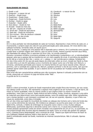 QUALIDADES DE OXALÁ:
1. Oxalá -o sol
2. Oxaguian - o nascer do sol
3. Oxanyin - Oxalá moço
4. Oxadinhan - Oxalá moço
5. Oxagiriyan - Oxalá feminino
6. Oulissa - Oxalá no gege
7. Oxalufan - Oxalá velho
8. Oxá olokun - Oxalá do mar
9. Orixalá - Oxalá do meio dia
10. Obi-am - esposa de orixalá
11. Orixá okô - Oxalá da agricultura
12. Obá-okê - Oxalá da montanha
13. Ora minhan - filho de odudua e obatalá
14. Orixanlá - rei dos orixás
15. Ifá - o espírito santo
16. Canaburá - o nascer do dia
17. Obatalá
18. Odudua
19. Okin
20. Lulu
21. Ko
22. Oluiá
23. Babá Roko
24. Babá Epe
25. Babá Lejugba
26. Akanjapriku
27. Ifuru
28. Kere
29. Babá Igbo
30. Ajaguna
ORI
Ori é o deus portador da individualidade de cada ser humano. Representa o mais íntimo de cada um, o
inconsciente, o próprio sopro de vida em sua particularização para cada pessoa. Ori mora dentro das
cabeças humanas, tornando cada um aquilo que é.
Como ao morrer, a cabeça de uma pessoa não é separada para o enterro, Ori é conhecido como aquele
q pode fazer a grande viagem sem retorno, pois os outros orixás, mesmo quando morrem seus filhos,
sao libertados da cabeça (Ori) e retornam ao Orun (céu, ou mundo exterior).
Durante o processo iniciático a primeira entidade a ser equilibrada é justamente o ori, a individualidade
pessoal, para que a pessoa não se transforme em um mero espelho do orixá. À cerimônia de equilíbrio
do Ori dá-se o nome de Bori (bo = comer, ori = cabeça => dar comida para a cabeça, fortalece-la).
Um dos mitos sobre Ori diz que ele pode depois de enterrado voltar ao orum, levado por Nanã ou Ewá.
Diz este mito q um dia Ori percebeu q era o momento de nascer outra vez e foi falar com Olorum, o
Universo, solicitando permissão para nascer na mesma família em que havia nascido antes. Olorum
permitiu, com a condição de q apenas ele, Olorum, pudesse conhecer o dia de sua morte, sem que Ori
pudesse opinar sobre esta questão. E que o destino de Ori só pudesse ser mudado quando Ifá fosse
consultado" .
Este orixá não tem características estéticas pois não incorpora. Apenas é cultuado juntamente com os
orixás, possuindo um número no jogo de búzios onde "fala".
A quizila de Ori é a mentira
AJALÁ
Ajalá é o oleiro primordial. A parte de Oxalá responsável pela criação física dos homens, por seu corpo,
sua cabeça (onde vive Ori). Ele representa o aspecto mais orgânico do ser humano; o tipo de barro, de
maior ou menor qualidade, mais ou menos cozido (o que implica maior ou menor numero de
problemas), mais claro ou escuro. Ajalá mistura ao barro folhas, frutas, minérios, sangues e uma série
de materiais que determinam como será aquela pessoa, como Ori poderá agir nela. Estes ingredientes,
com o tempo perdem o axé (energia) e precisam ser, de vez em quando, repostos, o que é feito nos
rituais do candomblé, entre eles a iniciação.
Diz um dos mitos que Ajalá foi incumbido de moldar as cabeças dos homens com a lama do fundo dos
rios e outros elementos da natureza. Ele moldava as cabeças e as punha para assar em seu forno.
Ajalá tinha, contudo, o hábito de embriagar-se enquanto cozia o barro e criou muitas cabeças
defeituosas, queimando algumas e deixando outras com o barro cru. A causa dos problemas que
muitas pessoas apresentam antes de serem iniciadas viria exatamente de um ori cru, ou queimado, ou
mal proporcionado feito durante alguma bebedeira de Ajalá. Como os orixás não gostam de cabeças
ruins, a pessoa ficaria desprotegida, sem a energia do orixá. Depois que Ajalá terminava de fazer os
oris (cabeças) Obatalá soprava nelas e lhes dava eni, a vida.
Ajalá é considerado avatar de Oxalá, mantendo as mesmas características. Não é cultuado. Apenas
louvado.
ORUNMILÁ
 