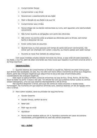 • Cumprimentar Oxossi
• Cumprimentar o seu Orixá
• Reverenciar o assentamento de seu Egbé
• Pedir a Benção do seu Babá e da sua Yiá
• Cumprimentar seus irmãos
• Nunca chegar da rua dando notícias boas ou ruins, sem aguardar uma oportunidade
conveniente
• Não fumar durante as obrigações nem perto das oferendas
• Não entrar na cozinha onde se prepara as oferendas para os Orixás, sem tomar
banho e descansar da rua
• Evitar certos tipos de assuntos
• Quando duas ou mais pessoas com tempo de santo estiverem conversando, não
entrar sem ser chamado nem cortar o assunto, ou mesmo passar sem pedir licença
• Durante as rezas ficar deitado de cabeça baixa.
Com essas medidas simples estarás honrando teu Orixá, a casa onde ele está assentado, o
teu Babá, a tua Tia, além de estar ensinando aos mais novos que respeito é o primeiro sinal de amor e
de força espiritual.
OBSERVAÇÕES:
1 – Quando falamos de cumprimentar os Orixás ou saudá-los, falamos em pedir licença para
que através das saudações, do paó, Exu nos olhe com bons olhos e transmita ao Orixá que chegamos.
Assim, parte das energias negativas que adquirimos no dia-a-dia seja encaminhada pelos
coordenadores das energias negativas.
Esta regra se aplica também, antes de entrarmos na casa de Exu, Orixá, Ronco, Ilê Ibó Oku.
Deve-se bater na porta 3 vezes a dar paó. Tal atitude faz com que evitemos tomar sustos ou vermos
coisas indesejáveis, uma vez que estamos desrespeitando o Ilê do Orixá.
Paó significa despertar o Orixá, para que ele venha ao nosso encontro e receba nossa
homenagem. No momento em que estamos emitindo sons, estamos fazendo um elo de ligação entre
nós e o Orixá.
2 – Para colher essabas, deve-se proceder da seguinte forma:
• Saudar Ossanhe
• Saudar Omulú, senhor da terra
• Bater paó
• Pedir ago ao orixá
• Agradecer
• Nunca retirar essabas após as 18: h, fazendo-o somente em casos de extrema
necessidade, principalmente se você não estiver preparado.
VII – ELÉKÉ
 