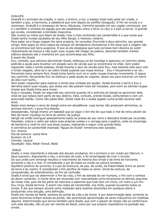 OXALUFÃ
Oxalufã é o princípio da criação, o vazio, o branco, a luz, o espaço onde tudo pode ser criado, e
também a paz, a harmonia, a sabedoria que vem depois do conflito (Oxaguiã). O fim do círculo e o
recomeço. Oxalufã é o compasso do terra, Oduduwa. Caminha apoiado em seu cajado cerimonial, que
é o também o símbolo da ligação que ele estabeleceu entre o Orun (o céu) e o Ayê (a terra). O grande
pai ioruba, considerado a bondade masculina.
São muitos os mitos que falam de Oxalá, mas o mais conhecido nos candomblés é o que conta que
Oxalá sentia muitas saudades de seu filho Xangô, e resolveu visitá-lo.
Para saber se a longa viagem lhe seria propícia, foi consultar Orunmilá o deus adivinho, seu grande
amigo. Este jogou os ikins (casca de caroços de dendezeiro) divinatórios e lhe disse que a viagem não
se encontrava sob bons auspícios. E que se ele desejasse que tudo corresse bem deveria se vestir
inteiramente de branco e não sujar suas roupas até chegar ao palácio, devendo também manter
silêncio absoluto até o momento em que encontrasse seu filho.
E assim fez Oxalá.
Exu, contudo, que adorava atormentar Oxalá, disfarçou-se de mendigo e apareceu no caminho deste,
pedindo a ajuda para levantar um pesado saco de carvão que se encontrava no chão. Sem poder
responder nada e sendo piedoso, Oxalá levanta o saco de carvão para Exu, mas estando este saco com
o fundo rasgado, abre-se e cai sobre Oxalá sujando sua roupa branca. Exu ri loucamente e se vai..
Prevenido como sempre fora, Oxalá toma banho num rio e veste roupas brancas novamente. E segue
seu caminho. Novamente Exu se disfarça e pede ajuda ao viajante, dessa vez para entornar um barril
de óleo num tacho.
Sem poder responder para explicar e tendo boa vontade em ajudar, Oxalá levanta o barril e Exu o
derrama sobre suas roupas, que desta vez não podiam mais ser trocadas, pois eram as últimas roupas
limpas que Oxalá tinha para trocar.
Sujo e cansado, Oxalá vai seguindo seu caminho quando vê o exército de Xangô se aproximar dele,
sinal de que estava bem perto de seu destino. Este, contudo, prende Oxalá, confundindo-o com um
procurado ladrão. Como não podia falar, Oxalá nada diz e acaba jogado numa prisão durante sete
anos.
Neste meio tempo o reino de Xangô entra em decadência: suas terras não produzem alimentos, os
animais morrem, o povo fica doente.
Desesperado, Xangô chama um babalaô que ao jogar o ikin lhe diz que todo o mal do reino advém do
fato de haver injustiça na terra do senhor da justiça.
Xangô vai então averiguar pessoalmente todos os presos de seu reino e descobre Oxalá pai na prisão.
Desolado, coloca o velho pai sobre suas próprias costas e o carrega para o palácio, onde se encarrega
de banha-lo e vesti-lo com sua alvas roupas, realizando a seguir uma grande festa.
A cerimônia do candomblé chamada "Águas de Oxalá" rememora este episódio.
Cor: branco
Dia da semana: sexta-feira
Numero 16 e 8
Comida: canjica
Saudação: Epa, Babá! Exeuê, Babá
OXALÁ
Oxalá, o mais importante e elevado dos deuses iorubanos, foi o primeiro a ser criado por Olorum, o
deus supremo. Representa o céu, o princípio de tudo, e foi encarregado de criar o mundo.
De sua união com Iemanjá resultou o nascimento da maioria dos orixás e da linha do horizonte,
dividindo o céu e o mar. É considerado o pai de todos os orixás na cultura iorubana.
Equilíbrio positivo do universo, é o pai da brancura, da paz, da união, da fraternidade entre os povos
da terra e do cosmo. É considerado o fim pacífico de todos os seres. Orixá da ventura, da
compreensão, do entendimento, do fim da confusão.
Oxalá é orixá que vai determinar o fim da vida, o fim da estrada do ser humano, o fim com a certeza
do dever cumprido. A morte deve ser encarada com naturalidade como encaramos os demais assuntos
da nossa vida, pois ela faz parte da natureza e sabemos que tudo tem um início, um meio e um fim.
Exu inicia, Oxalá termina. É assim nas rodas de Candomblé, nos Xirês, quando louvamos todos os
orixás. É ele que sempre atuará como mediador para acalmar discórdias em qualquer plano e
produzindo uma solução, uma definição.
Oxalá era marido de Nanã, senhora do portal da vida e da morte. E por determinação dela, somente os
seres femininos tinham acesso ao portal, não permitindo aproximação de seres masculinos em hipótese
alguma. Determinação que servia também para Oxalá, que com o passar do tempo não se conformava
com esta decisão, não só por ser marido de Nanã, como por sua própria importância no panteão dos
orixás.
 