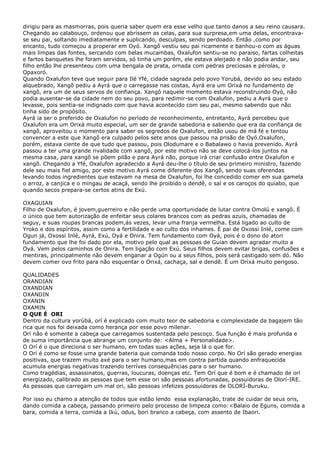 dirigiu para as masmorras, pois queria saber quem era esse velho que tanto danos a seu reino causara.
Chegando ao calabouço, ordenou que abrissem as celas, para sua surpresa,em uma delas, encontrava-
se seu pai, soltando imediatamente e suplicando, desculpas, sendo perdoado. Então ,como por
encanto, tudo começou a properar em Oyó. Xangô vestiu seu pai ricamente e banhou-o com as águas
mais limpas das fontes, sercando com belas mucambas, Oxalufon sentiu-se no paraiso, fartas colheitas
e fartos banquetes lhe foram servidos, só tinha um porém, ele estava aleijado e não podia andar, seu
filho então lhe presenteou com uma bengala de prata, ornada com pedras preciosas e pérolas, o
Opaxoró.
Quando Oxalufon teve que seguir para Ilé Yfé, cidade sagrada pelo povo Yorubá, devido ao seu estado
alquebrado, Xangõ pediu a Ayrá que o carregasse nas costas, Ayrá era um Orixá no fundamento de
xangô, era um de seus servos de confiança. Xangô naquele momento estava reconstruindo Oyó, não
podia ausentar-se da cidade nem do seu povo, para redimir-se com Oxalufon, pediu a Ayrá que o
levasse, pois sentia-se indignado com que havia acontecido com seu pai, mesmo sabendo que não
tinha sido de propósito.
Ayrá ia ser o preferido de Oxalufon no período de reconhecimento, entretanto, Ayrá percebeu que
Oxalufon era um Orixá muito especial, um ser de grande sabedoria e sabendo que era da confiança de
xangô, aproveitou o momento para saber os segredos de Oxalufon, então usou de má fé e tentou
convencer a este que Xangô era culpado pelos sete anos que passou na prisão de Oyó.Oxalufon,
porém, estava ciente de que tudo que passou, pois Olodumare e o Babalawo o havia prevenido. Ayrá
passou a ter uma grande rivalidade com xangô, por este motivo não se deve colocá-los juntos na
mesma casa, para xangô se põem pilão e para Ayrá não, porque irá criar confusão entre Oxalufon e
xangõ. Chegando a Yfé, Oxalufon agradecido a Ayrá deu-lhe o título de seu primeiro ministro, fazendo
dele seu mais fiel amigo, por este motivo Ayrá come diferente dos Xangô, sendo suas oferendas
levando todos ingredientes que estavam na mesa de Oxalufon, foi lhe concedido comer em sua gamela
o arroz, a canjica e o mingau de acaçá, sendo lhe proibido o dendê, o sal e os caroços do quiabo, que
quando secos prepara-se certos atins de Exú.
OXAGUIAN
Filho de Oxalufon, é jovem,guerreiro e não perde uma oportunidade de lutar contra Omolú e xangô. É
o único que tem autorização de enfeitar seus colares brancos com as pedras azuis, chamadas de
seguy, e suas roupas brancas podem,ás vezes, levar uma franja vermelha. Está ligado ao culto de
Yroko e dos espíritos, assim como a fertilidade e ao culto dos inhames. È pai de Oxossi Inlé, come com
Ogun já, Oxossi Inlé, Ayrá, Exú, Oyá e Onira. Tem fundamento com Oyá, pois é o dono do atori
fundamento que lhe foi dado por ela, motivo pelo qual as pessoas de Guian devem agradar muito a
Oyá. Vem pelos caminhos de Onira. Tem ligação com Exú. Seus filhos devem evitar brigas, confusões e
mentiras, principalmente não devem enganar a Ogún ou a seus filhos, pois será castigado sem dó. Não
devem comer ovo frito para não esquentar o Orixá, cachaça, sal e dendê. É um Orixá muito perigoso.
QUALIDADES
ORANDIAN
OXANDIAN
OXANDIN
OXANIN
OXAMIN
O QUE É ORI
Dentro da cultura yorùbá, orí é explicado com muito teor de sabedoria e complexidade da bagajem tão
rica que nos foi deixada como herança por esse povo milenar.
Orí não é somente a cabeça que carregamos sustentada pelo pescoço. Sua função é mais profunda e
de suma importância que abrange um conjunto de: <Alma + Personalidade>.
O Orí é o que direciona o ser humano, em todas suas ações, seja lá o que for.
O Orí é como se fosse uma grande bateria que comanda todo nosso corpo. No Orí são gerado energias
positivas, que trazem muito axé para o ser humano,mas em contra partida quando enfraquecida
acumula energias negativas trazendo terríves consequências para o ser humano.
Como tragédias, assassinatos, guerras, loucuras, doenças etc. Tem Orí que é bom e é chamado de orí
energizado, calibrado as pessoas que tem esse ori são pessoas afortunadas, possuidoras de Olorí-IRE.
As pessoas que carregam um mal ori, são pessoas infelizes possuidoras de OLORÍ-Buruku.
Por isso eu chamo a atenção de todos que estão lendo essa explanação, trate de cuidar de seus oris,
dando comida a cabeça, passando primeiro pelo processo de limpeza como:<Balaio de Eguns, comida a
bara, comida a terra, comida a Ikú, odus, bori branco a cabeça, com assento de Ibaori.
 