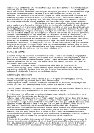 pelas origens, o Candomblé é uma religião africana que existe desde os tempos mais remotos daquele
continente, que é o berço da terra. De uma forma
básica, no Candomblé não existem "incorporações" de espíritos, pois os orixás de quem sentimos força
e vibrações, são energias puras da natureza, que não passaram pela vida, ou seja, não são
"entidades", mas elementais puros da natureza, criados por Olorún. No Candomblé a consulta é feita
através da leitura esotérico/divinatória do jogo de búzios (no Brasil) - forma de leitura exclusiva do
povo candomblecista - e o tratamento para cada caso, é feito com elementos da natureza, oriundos
dos reinos vegetal, animal e mineral, através de ebós (oferendas), Orôs (rezas) e rituais africanos.
A Umbanda por sua vez - sem qualquer demérito a quem a pratica,
pois se levada de uma forma séria e consciente tem seu mérito, valor e aplicação -, é uma religião
brasileira, que advém do sincretismo católico-fetichista, necessário em uma época de grande repressão
das religiões africanas, em que era proibido o culto dos orixás na sua forma de origem. A partir desta
premissa, a Umbanda começou a tomar corpo, com algum conhecimento de alguns africanos no trato
com seus ancestrais, onde se fazia a "incorporação" de algum ente falecido, por um elégún por motivos
familiares. Na Umbanda por sua vez, a consulta é feita através de um médium "incorporado" , e os
"trabalhos" pelo espírito ali incorporado com seus elementos rituais. A umbanda é deste século, e
utiliza os orixás do Candomblé, sob outra forma e outro aspecto. Qualquer incorporação, deste gênero,
que se fale com as pessoas, beba ou fume em público, não é Candomblé, é umbanda; a única
manifestação "semelhante" no Candomblé é a figura do Erè, que, assim como o orixá, é um elemental
da natureza, com uma conduta infantilizada, e que nunca passou pela vida, portanto não é um egun
(espírito de morto). Ele tem função específica, e uma delas é se comunicar pelo orixá, justamente pelo
fato de que ele não fala. Assim, nos referimos como "estado de erê".
O RITUAL DE ENTRADA
O ritual de iniciação no candomblé é uma cerimônia secreta. Antes de ser iniciada, a noviço (a) fica
quase um mês trancada na camarina, um quartinho muito simples que tem uma portinha, a palha do
dendezeiro e para entrar é necessário tirar os sapatos. O teto é de amianto e a camarina tem uma
janelinha, para ventilar o ar. No chão, uma esteira e atrás uma mesinha, um prato, uma caneca e a
noviço (a) só pode comer com colher.
Durante o período de clausura, o futuro filho de santo passa por um processo de
entorpecimento, tendo a cabeça raspada, bebendo sangue de animais sacrificados e fazendo o
juramento ao candomblé. No dia da festa, o terreiro fica cheio de convidados. O barracão canta com os
atabaques. O iniciado (a) é finalmente apresentado ao público.
ENCORPORAÇÃO E POSSESSÃO
Assunto polêmico até mesmo entre os adeptos, o qual dá margem, a interpretações e atitudes,
erradas, exageradas e equivocadas, dentro e fora da comunidade.
Duas situações de extrema seriedade, normatizam e definem na sua essência a "incorporação" pelo
orixá do seu "filho", lista na categoria dos adoxús, aqueles que "sentem" o orixá:
1º - A Lei de Deus não permite, em momento ou instante algum, que o ser humano, não esteja sempre
em condições de exercer seu livre arbítrio, ou seja, comandar a si mesmo.
2º - Este mesmo livre arbítrio está presente em todas as horas e situações no Candomblé, e, como
dissemos, o orixá, é uma energia pura da natureza.
Portanto, o que sentem os adoxúns quando "incorporados", é uma forte vibração dessa energia, que no
primeiro impacto, é muito forte e com o decorrer do tempo de "incorporação", vai enfraquecendo, para
explicar melhor ao leigo, é como uma forma de "encanto", motivo pelo qual a atitude, de quando ainda
a pessoa é iniciada, não abre os olhos ou fala, pois se o fizer, some o "encanto", com o passar dos
anos, este orixá "incorporado" assume algumas atitudes independentes, pelo seu próprio
amadurecimento e compreensão desta forma de energia . O que varia bastante de pessoa para pessoa,
é a intensidade dessa energia, e, como se sente, quando está sob esse efeito. A única possibilidade,
fora disso, para uma perda de consciência, é de que, na África, conforme consta em alguns livros,
eram ministrados aos iniciados (mas somente nesta fase) um tipo de beberagem. Composta de plantas
que teriam este poder, da pessoa ficar num estado de letargia ou sub-consciência.
A RELIGIÃO
O Candomblé é uma religião dinâmica, ao contrário da imaginação de muitos, pela sua variedade de
deuses, é essencialmente monoteísta, crê em um único Deus e criador, Olorún (olo=dono, senhor ;
orun= céu, espaço celeste sagrado), que criou o céu e a terra, os orixás e o homem. O Orún sua
moradia e dos Araorún, todos os ancestres e elementais divinizados; o Aiyé, moradia dos Araiyé, os
 