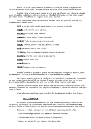 Elékés são fio de conta diferentes do Delogun, usados por aqueles que já possuem
determinado tempo de iniciação. Cabe destacar que delogun é usado pelos iniciados recentes.
O eleké indica a hierarquia no culto e fornece uma identificação com o Orixá. A tradição
exige adoração e respeito por estes elementos que não são bijuterias ou adornos, mas possuem
para nós a mesma importância que terço na Santa Igreja Católica.
Suas cores podem variar de acordo com a nação, o tipo e a qualidade do orixá, cuja
representação é dada a seguir:
EXÙ: preto, vermelho e todas as demais cores em pequena proporção.
OGUN: Azul-marinho, verde e branco.
OXOSSI: Azul claro, verde e branco.
OSSANHE: Verde musgo, branco e amarelo.
OMOLÚ: Preto, branco, marrom, vinho e coral.
OXUM: Amarelo, salmão, rosa, azul, branco, dourado.
OYÁ: Vermelho, branco, rosa e cobre.
YEMONJÁ: Azul em todas as tonalidades, branco e prateado.
BESSÉM: Amarelo, verde e as cores do arco-íris.
NANÃ: Branco, lilás e rosa.
OXALÁ: Branco.
IBEJI: Todas as cores, menos preto.
Existem cerimônias que são de grande importância para a consagração do eleké, como
por exemplo a LAVAGEM, que consiste em retirar as impurezas físicas e astrais.
No ritual da lavagem utilizam-se efusão de ervas (quinadas), que devem ser preparadas
por sete moças virgens, de preferência crianças. Enquanto as moças quinam as ervas em uma
grande bacia, os filhos da casa formam uma roda ao redor delas, rezam e batem paó.
Para esta cerimônia solene, todos devem estar de corpo limpo e respeitosamente lavar
seu eleké, sacando-o em seguida com uma pequena toalha branca. Devem ser acendidas velas para
todos os Orixás.
O período mais propício para esta cerimônia é o das águas de Oxalá ou final de ano.
VIII – LOÔROGUN
O Lôorogun é uma cerimônia fechada, ou seja, somente participam os filhos da casa.
Consiste no “fechamento” do Egbé durante a Quaresma. Este ritual evita que forças negativas
atinjam o Egbé e os filhos-de-santo, que deverão permanecer resguardados durante este período.
Para que se realize o Lôorogun são necessários os seguintes procedimentos:
- Todos devem chegar cedo ao Egbé e tomar o banho de costume;
- É indispensável a participação de todos os filhos-de-santo;
- Preparar um grande Ebó com todos os tipos de comida;
 