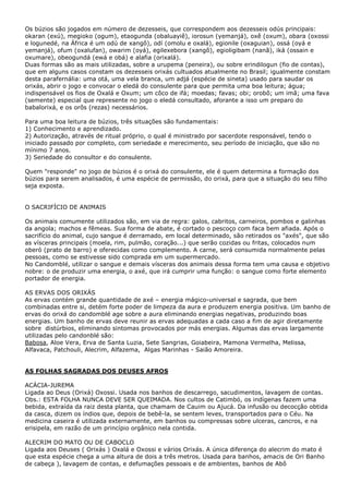Os búzios são jogados em número de dezesseis, que correspondem aos dezesseis odús principais:
okaran (exú), megioko (ogum), etaogunda (obaluayiê), iorosun (yemanjá), oxê (oxum), obara (oxossi
e logunedé, na África é um odú de xangô), odí (omolu e oxalá), egionile (oxaguian), ossá (oyá e
yemanjá), ofum (oxalufan), owarim (oyá), egilexebora (xangô), egioligibam (nanã), iká (ossain e
oxumare), obeogundá (ewá e obá) e alafia (orixalá).
Duas formas são as mais utilizadas, sobre a urupema (peneira), ou sobre erindilogun (fio de contas),
que em alguns casos constam os dezesseis orixás cultuados atualmente no Brasil; igualmente constam
desta parafernália: uma otá, uma vela branca, um adjá (espécie de sineta) usado para saudar os
orixás, abrir o jogo e convocar o eledá do consulente para que permita uma boa leitura; água;
indispensável os fios de Oxalá e Oxum; um côco de ifá; moedas; favas; obi; orobô; um imã; uma fava
(semente) especial que represente no jogo o eledá consultado, aforante a isso um preparo do
babalorixá, e os orôs (rezas) necessários.
Para uma boa leitura de búzios, três situações são fundamentais:
1) Conhecimento e aprendizado.
2) Autorização, através de ritual próprio, o qual é ministrado por sacerdote responsável, tendo o
iniciado passado por completo, com seriedade e merecimento, seu período de iniciação, que são no
mínimo 7 anos.
3) Seriedade do consultor e do consulente.
Quem "responde" no jogo de búzios é o orixá do consulente, ele é quem determina a formação dos
búzios para serem analisados, é uma espécie de permissão, do orixá, para que a situação do seu filho
seja exposta.
O SACRIFÍCIO DE ANIMAIS
Os animais comumente utilizados são, em via de regra: galos, cabritos, carneiros, pombos e galinhas
da angola; machos e fêmeas. Sua forma de abate, é cortado o pescoço com faca bem afiada. Após o
sacrifício do animal, cujo sangue é derramado, em local determinado, são retirados os "axés", que são
as vísceras principais (moela, rim, pulmão, coração...) que serão cozidas ou fritas, colocados num
oberó (prato de barro) e oferecidas como complemento. A carne, será consumida normalmente pelas
pessoas, como se estivesse sido comprada em um supermercado.
No Candomblé, utilizar o sangue e demais vísceras dos animais dessa forma tem uma causa e objetivo
nobre: o de produzir uma energia, o axé, que irá cumprir uma função: o sangue como forte elemento
portador de energia.
AS ERVAS DOS ORIXÁS
As ervas contém grande quantidade de axé – energia mágico-universal e sagrada, que bem
combinadas entre si, detém forte poder de limpeza da aura e produzem energia positiva. Um banho de
ervas do orixá do candomblé age sobre a aura eliminando energias negativas, produzindo boas
energias. Um banho de ervas deve reunir as ervas adequadas a cada caso a fim de agir diretamente
sobre distúrbios, eliminando sintomas provocados por más energias. Algumas das ervas largamente
utilizadas pelo candonblé são:
Babosa, Aloe Vera, Erva de Santa Luzia, Sete Sangrias, Goiabeira, Mamona Vermelha, Melissa,
Alfavaca, Patchouli, Alecrim, Alfazema, Algas Marinhas - Saião Amoreira.
AS FOLHAS SAGRADAS DOS DEUSES AFROS
ACÁCIA-JUREMA
Ligada ao Deus (Orixá) Oxossi. Usada nos banhos de descarrego, sacudimentos, lavagem de contas.
Obs.: ESTA FOLHA NUNCA DEVE SER QUEIMADA. Nos cultos de Catimbó, os indígenas fazem uma
bebida, extraída da raiz desta planta, que chamam de Cauim ou Ajucá. Da infusão ou decocção obtida
da casca, dizem os índios que, depois de bebê-la, se sentem leves, transportados para o Céu. Na
medicina caseira é utilizada externamente, em banhos ou compressas sobre ulceras, cancros, e na
erisipela, em razão de um princípio orgânico nela contida.
ALECRIM DO MATO OU DE CABOCLO
Ligada aos Deuses ( Orixás ) Oxalá e Oxossi e vários Orixás. A única diferença do alecrim do mato é
que esta espécie chega a uma altura de dois a três metros. Usada para banhos, amacis de Ori Banho
de cabeça ), lavagem de contas, e defumações pessoais e de ambientes, banhos de Abô
 