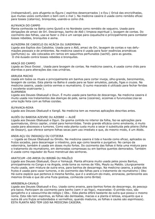 (indispensável), pois afugenta os Éguns ( espíritos desencarnados ) e Exu ( Orixá das encrizilhadas,
que muitas vezes confundem o bem com o mal ). Na medicina caseira é usada como remédio eficaz
para tosses (catarros), bronquites, usando-a como chá.
ALFAVACA DO CAMPO
Planta conhecida na Bahia como Quioiô e no Nordeste como remédio de xaqueiro. Usada para
obrigações de amaci de Orí. Descarrego, banho de Abô ( limpeza espiritual ), lavagem de contas. Do
cozimento das folhas, usa-se fazer o chá e um xarope para coqueluche e principalmente para combater
tosses rebeldes, bronquites e asma.
ALFAZEMA DE CABOCLO OU ACÁCIA OU JUREMINHA
Ligada aos Espítos dos Caboblos. Usada para o Abô, amaci de Ori, lavagem de contas e nas defu-
maçôes pessoais e de ambientes. Na medicina caseira é usada para fazer essências aromáticas
(perfumes) ou são colocados em ramos em saquinhos perfiunados (sachê). para as gaveta.
O chá éusado contra tosses rebeldes e bronquites.
ARACÁ DO CAMPO
Ligada ao Deus Oxossi . Usada para lavagem de contas. Na medicina caseira, é usada como chás para
diarréias e para alterações das vias urinárias.
ARRUDA MACHO
Usada em todos os rituais e principalmente em banhos para cortar inveja, olho-grande, benzimentos,
lavagem de contas. Esta planta na Bahia é usada para se fazer amuletos, patuás, figas e cruzes. Na
medicina caseira, usada contra vermes e reumatismo. O sumo macerado é utilizado para fechar feridas
( excelente sicatrizante ).
ALAMANDA
Ligada aos Deuses Obaluayê e Oxun. É muito usada para banhos de descarrego. Na medicina caseira é
muito usada nos tratamentos das doenças de pele, sarna (coceiras), eczemas e furunculose.Usa-se
uma loção feita com as folhas cozidas.
ÁLFAVACA-ROXA
Ligada aos Deuses Obaluayê e Xangô. Na medicina tem as mesmas aplicações descritas antes.
ALOÉS OU BABOSA AZEVRE OU AZEBRE — ALOÉ
Ligada aos Deuses Obaluayê e Ogun. Da gosma contida no interior da folha, faz-se aplicações para
queimaduras, tônico capilar, cristel para hemorróidas. Tendo grande eficácia como emoliente, é muito
usada para abscessos e tumores. Como esta planta custa muito a secar é substituida pela piteira (folha
de Ossayn), que oferece sempre folhas secas pam uso imediato e que, do mesmo modo, é um Aloés.
ANDA-AÇU OU INDAIAÇU OU COTIEIRA
— Ligada ao Deuse Obaluayê ou Omólu. Na medicina caseira é tida e havida como eficaz, aplicados os
frutos socados, para descarregar o intestino, pois age como laxante e purgativo. No campo da
veterinária, também é usada em doses muito fortes. Do cozimento das folhas é feita uma mistura para
o tratamento do reumatismo, em demoradas compressas ou em banhos quentes demorados. Também
é usada como regulador do fluxo menstrual das senhoras.
ARATICUM –DE-AREIA OU BIRIBÁ OU MALÔLO
Ligada aos Deuses Obaluayê, Oxun e Yemaujá. Planta africana muito usada pelos povos Bantus,
principalmente no Congo e na Angola, onde toma os nomes de Yôlo, Maylo ou Malólo. Liturgicamente
muito usada, sem mistura de outra erva, para banhos de descarrego. Na medicina caseira, a polpa dos
frutos é usada para vazar tumores, e do cozimento das folhas para o tratamento de reumatismo ( Obs:
Há outra espécie que pertence à mesma família, que é o araticum-do-mato, aironacea, pertencente aos
mesmos Orixás e que dá uma fruta gostosa, conhecida como Biribá)
ARREBENLA-CAVALO
Ligada aos Deuses Obaluayê e Exu. Usada como aroeira, para banhos fortes de descarrego, do pescoço
pra baixo. Participam do cozimento para banho (sem ir ao fogo), maceradas: O pinhão roxo, são
gonçalinho e a vassourinha-de-relógio ( Obs.: Esta planta difere bastante da outra que possui o mesmo
nome. Esta não tem espinhos, as folhas são denteadas, macias e a planta é leitosa, enquanto que a
outra dá uns frutos arredondados e vermelhos; quando maduros, as folhas e caules sào espinhosos).
ESTA PLANTA NÃO TEM USO NA MEDICINA CASEIRA.
 