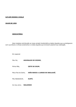 ILÊ AXÉ OXOSSI E OXALÁ
JULHO DE 1994
DEDICATÓRIA
Esta modesta contribuição ao nosso amado Candomblé eu dedico àqueles que a prestigiarem
com sua leitura e críticas construtiva e a todos àqueles que tornaram possível sua realização.
Em especial:
Meu Pai, AGUINALDO DE OXOSSI,
Minha Mãe, IZETE DE OXUM,
Meus Pais de Santo, JOÃO BOSCO e LURDES DE OBALAUAÊ,
Meu Babakekerê, ALEFÁ,
Ao meu amor, WALKINHO
 
