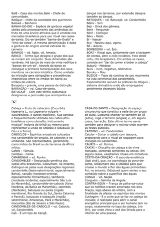 Balê - Casa dos mortos.Balé - Chefe de
comunidade.
Balògun - chefe da sociedade dos guerreiros
Balùwè – Banheiro
BANHA-DE-ORI – Espécie de gordura vegetal
obtida pelo processamento das amêndoas do
fruto de uma árvore africana que é vendida nos
mercados brasileiros para uso ritual nas casas-
de-santo. Diz-se também "banha-de-Oxalá" e
"limo-da-costa". A mesma denominação é dada
a gordura de origem animal extraída do
carneiro
BANHOS – vd. Àgbo. vd. Amacis.
BARCO – Termo que designa o grupo dos que
se iniciam em conjunto. Suas dimensões são
variáveis. Há barcos de mais de vinte neófitos e
"barcos-de-um-só". Através do barco se
consegue a primeira hierarquização dos seus
membros na carreira iniciática. Como unidade
de iniciação gera obrigações e precedências
imperativas entre os irmãos-de-barco ou
irmãos-de-esteira
Barapetu - grande, uma pessoa de distinção
BARRACÃO – vd. Casa-de-santo.
BATUCAJÉ – Com este termo costumava
designar-se a percussão que acompanha as
danças nos terreiros; por extensão designa
também as danças.
BATUQUES – vd. Batucajé. vd. Candomblés
Béèni - Sim
Beji - Orixá dos gêmeos.
Berè - Perguntar
Bèré - Começar
Bèru - Medo
Bi - Nascer
Biyi - Nasceu aqui, agora.
Bô - Adorar.
BOMBOJIRA – vd. Èsù.
BORÍ – Ritual que, juntamente com a lavagem-
de-contas, abre o ciclo iniciático. Fora deste
ciclo, rito terapêutico. Em ambos os casos,
consiste em "dar de comer e beber a cabeça"
Buburú - Maldoso
Burú - ruim, negativo, destrutivo
Buruku – Mau
BÚZIOS – Tipos de conchas de uso recorrente
na vida cerimonial dos candomblés.
Especialmente servem às práticas do dilogun –
sistema divinatório onde são empregados
geralmente dezesseis búzios
“C”
Cabaça – Fruto do cabaceiro (Cucurbita
lagenaria L., ou Lagenaria vulgaris –
cucurbitácea, e outras espécies). Sua carcaça
é freqüentemente utilizada nos cultos afro-
brasileiros como utensílio, instrumento
musical" insígnia de òriìsà ou mesmo para
representar a união de Obàtálá e Odùduwà (o
Céu e a Terra).
CABOCLOS – Espíritos ancestrais cultuados
nos candomblés-de-angola, de caboclos e na
umbanda. São representados, geralmente,
como índios do Brasil ou de terreiros da África
mítica.
Cafofo - Túmulo.
Cambaú - Cama.
CAMARINHA – vd. Runko.
CANDOMBLÉS – Designação genérica dos
cultos afro-brasileiros. Costumam, no entanto,
distinguir-se pelas suas designações regionais:
candomblés (leste-setentrional, especialmente
Bahia), xangôs (nordeste-oriental,
especialmente Pernambuco), tambores
(nordeste ocidental, especialmente São Luís
do Maranhão), candomblés-de-caboclo (faixa
litorânea, da Bahia ao Maranhão), catimbós
(Nordeste), batuques ou parás (região
meridional, Rio Grande do Sul,,Santa Catarina
e Paraná), batuques e babaçuês (região
setentrional, Amazonas, Pará e Maranhão),
macumba (Rio de Janeiro e São Paulo).
CANDOMBLÉS-DE-CABOCLO – vd. Caboclo.
vd. Candomblés
Caô - É um tipo de Xangô.
CASA-DE-SANTO – Designação do espaço
circunscrito que constitui a sede de um grupo
de culto. Costuma chamar-se também de ilé
(kétu), roga e terreiro (angola) e, em alguns
casos, barracão. Este ultimo termo serve
também para designar o recinto onde ocorrem
as festas públicas.
CATIMBO – vd. Candomblés
Catular - Cortar o cabelo com tesoura,
preparando para o ritual de raspagem para
iniciação no Candomblé.
CAURIS – vd. Búzios.
CAXIXI – Chocalho de cabaça e de vime
trançado, contendo sementes ou seixos. Em
alguns casos, vasilhames rituais em miniatura.
CESTO-DA-CRlAÇÃO – 0 saco-de-existência
(àpò aiyé), que, na cosmologia do povo-de-
santo, Olódùmarè deu a Obàtálá para que
criasse o mundo a flor das águas primordiais.
Foi, no entanto, Odùduwà quem verteu o seu
conteúdo sobre a superfície das águas
CONGO – vd. Nação
Conguém - Galinha da Angola.
CONTRA-EGUN – Trança de palha-da-costa
que os neófitos trazem amarrada nos dois
braços, logo abaixo do ombro, com a
finalidade de afastar os espíritos dos mortos
Cutilagem - É o corte que se faz na cabeça do
iniciado; é realizado para abrir o canal
energético principal que o ser humano tem no
corpo, exatamente no topo da cabeça, (no
Ori), por onde vibra o axé dos Orixás para o
interior de uma pessoa.
 