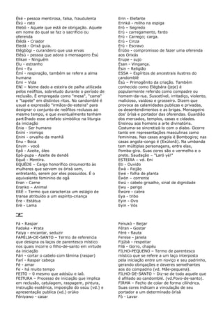 Èké - pessoa mentirosa, falsa, fraudulenta
Ékú - rato
Elebó - Aquele que está de obrigação. Aquele
em nome do qual se faz o sacrifício ou
oferenda
Èlédà - Criador
Eledá - Orixá guia.
Elégbògi - curandeiro que usa ervas
Elésù - pessoa que adora o mensageiro Èsú
Elìkan - Ninguém
Elu - estranho
Èmi - Eu
Èmí - respiração, também se refere a alma
humana
Emi – Vida
ENI – Nome dado a esteira de palha utilizada
pelos neófitos, sobretudo durante o período de
reclusão. É empregada como "mesa", "cama"
e "tapete" em distintos ritos. No candomblé é
usual a expressão "irmãos-de-esteira" para
designar o conjunto de neófitos reclusos ao
mesmo tempo, e que eventualmente tenham
partiIhado esse artefato simbólico na liturgia
da iniciação
Ènia - Ser humano
Enìní - inimigo
Enini - orvalho da manhã
Enu - Boca
Enyin - você
Epô - Azeite, óleo
Epô-pupa - Azeite de dendê
Equê - Mentira.
EQUÉDE – Cargo honorífico circunscrito às
mulheres que servem os òrìsà sem,
entretanto, serem por eles possuídos. É o
equivalente feminino de ogã
Eran - Carne
Eranko – Animal
ERÉ – Termo que caracteriza um estágio de
transe atribuído a um espírito-criança
Ére - Estátua
Erè - Lama
Erin - Elefante
Erinká - milho na espiga
Eró – Segredo
Erú - carregamento, fardo
Erú - Carrego; carga.
Erú - Cinza
Erú - Escravo
Èrúbo - compromisso de fazer uma oferenda
aos Orixás
Erupe - sujo
Esan - Vingança.
Èsin – Religião
ESSA – Espíritos de ancestrais ilustres do
candomblé
Èsù – Primogênito da criação. Também
conhecido como Elégbára (jeje) é
popularmente referido como compadre ou
homem-da-rua. Suscetível, irritadiço, violento,
malicioso, vaidoso e grosseiro. Dizem que
provoca as calamidades publicas e privadas,
os desentendimentos e as brigas. Mensageiro
dos' òrìsà e portador das oferendas. Guardião
dos mercados, templos, casas e cidades.
Ensinou aos homens a arte divinatória.
Costuma-se sincretizá-lo com o diabo. Ocorre
tanto em representações masculinas como
femininas. Nas casas angola é Bombogira; nas
casas angola-congo é (Exúlonã). Na umbanda
tem múltiplas personagens, entre elas,
Pomba-gira. Suas cores são o vermelho e o
preto. Saudação – "Laró yè!"
ESTEIRA – vd. Eni
Eti - Ouvido
Èwà - Feijão
Ewé - folha de planta
Èwòn – corrente
Ewú - cabelo grisalho, sinal de dignidade
Ewu - perigo
Èwúre - cabra
Eya - tribo
Eyin - Ovo
Eyin - Vós
“F”
Fá - Raspar
Fadaka - Prata
Faiya - encantar, seduzir
FAMÍLIA-DE-SANTO – Termo de referencia
que designa os laços de parentesco místico
nos quais incorre o filho-de-santo em virtude
da iniciação
Fári - cortar o cabelo com lâmina (raspar)
Farí - Raspar cabeça
Fé - amar
Fe - há muito tempo
FEITO – 0 mesmo que adósùu e iaô.
FEITURA – Processo de iniciação que implica
em reclusão, catulagem, raspagem, pintura,
instrução esotérica, imposição do osùu (vd.) e
apresentação publica (vd.) orúko
Féniyawo - casar
Fenukó - Beijar
Féran - Gostar
Fèrè - flauta
Ferese - janela
Fijúbà - respeitar
Filá - Gorro, chapéu
FILHO-PEQUENO – Termo de parentesco
místico que se refere a um laço interposto
pela iniciação entre um noviço e seu padrinho,
gerando obrigações e deveres semelhantes
aos do compadrio (vd. Mãe-pequena).
FILHO-DE-SANTO – Diz-se de todo aquele que
é afiliado ao candomblé. (vd.Povo-de-santo).
FIRMA – Fecho de colar de forma cilíndrica.
Suas cores indicam a vinculação de seu
portador a um determinado òrìsà
Fò - Lavar
 