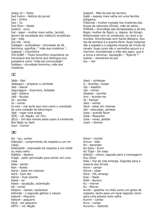 Iwájú orí - Testa
Ìwé Ìrohin - Notícia do jornal
Ìwo - Chifre
Ìwo - Tu
Ìwò Òrùn - Oeste
Iwóòrò - ouro
Ìyá - àgan - mulher mais velha, (anciã),
dentro da sociedade dos médiuns ancestrais
Ìyá - mãe
Ìyá nlá - Vovó
Ìyáàgbà - avóÌyáláwo - divindade de ifá
feminina, significa: " mãe dos mistérios ".
Iyabasé – Cozinheira
IYÁ EGBÉ – Titulo honorífico importante na
hierarquia dos terreiros que distingue sua
portadora como "mãe-da-comunidade"
Ìyáláwo - divindade feminina, mãe dos
mistérios
Iyalaxé - Mãe do axé do terreiro
Ìyálè - esposa mais velha em uma família
polígama.
ÌYálorísà - mulher iniciada nos mistérios das
forças da natureza (Òrìsà), mãe de santo.
ÌYÁSAN – Divindade das tempestades e do Rio
Niger, mulher de Ògún, e, depois, de Sòngó.
Relacionada com os vendavais, os raios e os
trovões. Sincretizada com Santa Bárbara. Seu
dia da semana é a quarta-feira. Suas insígnias
são a espada e o espanta-moscas de crinas de
cavalo. Suas cores são o vermelho escuro e o
marrom. Considerada a mãe dos egún, que é
a única a dominar. Saudação – "Eparrei !"
Iyekan - ancestrais do pai
Iyo – Sal
“J”
Jáde - Sair
Jádeogun - preparar o combate
Jádi - atacar
Jagunjagun - Guerreiro, Soldado
Jajá - Esteira
Jalè - Roubar
Jé - acordar
Je - comer
Je ewo - má sorte que vem como o resultado
de uma violação de tabu/regra
Jéjé - rogar uma praga
JEJE – vd. Nação. vd. Fón.
JELÚ – Um dos nomes pelos quais é conhecido
Èsù Àjelú ou Ijelú
Jeun - Comer
Jéwó - confessar
Ji - Acordar, roubar
Jigi - espelho
Jije - comer
Jikelewi - borrifar
Jimi - Acorda-me
Jó - Dançar
Jóko - sentar
Jóná - estar em chamas
Jóò - desculpar, perdoar
Jowo - grande favor
Júbà - Respeitar
Juba - rezas, pedido
Juwó – Acenar
“K”
Kà - Ler, contar
Kábiyèsí - cumprimento de respeito a um rei
(oba)
Kábíyèsìlè - expressão de respeito a um chefe
ou mais velho
Kàdárà - destino
K'àgò - pedir permissão para entrar em uma
casa
Kalè - sentar
Kan - Azedo
Kaná - estar em chamas
Kárò - bom dia
Kárùn - ficar doente
Kàwé - ler
Káwó - saudação, aclamação
Ké - cortar
Kedere - clarear, esclarecer
Kéhìndé - o segundo gêmeo a nascer
Kekerê - Pequeno
Kékeré - pequeno
Kéré - ser pequeno
KÉTU – vd. Nação
Kíkún - mortal
Kiniun - leão
Kó - Aprender
Ko Dara - Ruim
Kò Tòpé - De nada
Kókóró - chave; sagrado para o mensageiro
Exu (Èsú)
Kòla - noz de cola amarga. Sagrada para a
maioria dos Orixás
Korin - cantar
Kórira - odiar
Koró - Fel, amargo
Kosi – Nada
Kòtò - Buraco
Ku - morrer
Ku - Morrer
Kunle - ajoelhar no chão como um gesto de
respeito, tanto para um local sagrado como
para uma pessoa mais velha
Kunrin - cantar
Kuru - Longe
Kurumu – redondo
 