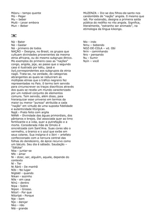 Móoru - tempo quente
Mú - Pegar
Mu – beber
Muló - Levar embora
Mun – Beber
MUZENZA – Diz-se dos filhos-de-santo nos
candomblés de "nação" angola. 0 mesmo que
iaô. Por extensão, designa a primeira saída
pública do neófito no rito angola. Significa,
literalmente, "estranho ser animado", na
etimologia da língua kikongo.
“N”
Nà - Bater
Ná - Gastar
Ná - primeiro de todos
NAÇÃO – Designa, no Brasil, os grupos que
cultuam divindades provenientes da mesma
etnia africana, ou do mesmo subgrupo étnico.
Mo exemplos do primeiro caso as "nações"
congo, angola, jeje, ao passo que o segundo
caso é ilustrado por kétu, ijesà e
òyó,correspondentes aos subgrupos da etnia
nagô. Trata-se, na verdade, de categorias
abrangentes as quais se reduziram as
múltiplas etnias que o tráfico negreiro fez
representadas no Pais. 0 termo tem servido
para circunscrever os traços diacríticos através
dos quais se revela um mundo caracterizado
por um notável conjunto de elementos
comuns. Tem servido, além disso, paia
hierarquizar esse universo em termos da
maior ou menor "pureza" atribuída a cada
"nação" em virtude de uma suposta fidelidade
e autenticidade litúrgicas.
Najé - Prato feito com argila
NÀNÁ – Divindade das águas primordiais, dos
pântanos e brejos. Daí associada quer ao limo
fertilizante e a vida, quer a putrefação e a
morte. Considerada mãe de Omolú é
sincretizada com Sant'Ana. Suas cores são o
vermelho, o branco e o azul que exibe em
seus colares. Sua insígnia é o Ibiri – artefato
confeccionado com a nervura central das
folhas do dendezeiro, de ápice recurvo como
um báculo. Seu dia é sábado. Saudação –
"Sálùba"
Nba - juntar-se
Nfe - amar
Ni - dizer, ser, alguém, aquele, depende do
contexto
Ní - Ter
Ni Àárò - De manhã
Níbi - No lugar
Nígbàtí - quando
Nikan - sozinho
Níle - em casa
Nínú - dentro
Nipa - Sobre
Nipon - Grosso.
Nítorí - Por que
Nítorípè - Porque
Nje - bem
Njo - dançar
Nko - não
Nlá - grande
Nlo - indo
Nmu – bebendo
NOZ-DE-COLA – vd. Obì
Nrin - caminhando
Nro - pensando
Nu - Sumir
Nyín – você
 