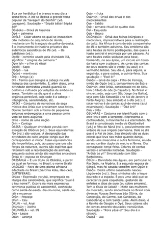 Sua cor heráldica é o branco e seu dia a
sexta-feira. A ele se dedica a grande festa
popular da "lavagem do Bonfim" (vd.
Lavagem). Saudação – "Eèpàà bàbá! Eèpàà
èé!"
Òòsàoko - Orixá da fazenda
Òpè – palmeira
ÒPÈLÈ – Colar aberto no qual se encadeiam
oito metades de coquinhos de dende,
mediante um fio trançado de palha-da-costa.
É o instrumento divinatório privativo dos
autênticos sacerdotes de Ifá (vd. – Os
bàbáláwo (vd.).
Opèlé - corrente usada pela divindade Ifá,
significa: " enigma da palmeira "
Òpin ìsìn - o fim do ritual
Òpolo - Sapo
Òpópó - rua
Òpùrò - mentiroso
Òrè - Amigo (a)
Orí - Termo que designa a cabeça na vida
litúrgica dos candomblés. É, além disso, uma
divindade doméstica yorubá guardiã do
destino e cultuada por adeptos de ambos os
sexos. Também se diz que é a alma
orgânica.perecível, cuja sede é a cabeça –
inteligência, sensibilidade, etc.
ORÍKÌ – Conjunto de narrativas da saga
mística dos òrìsà que proclamam seus feitos.
Ocorre também sob a forma de pequenos
enigmas endereçados a uma pessoa como
voto de bons augúrios
Orílè - nome de uma nação
Orin – Cantiga
ÒRÌSÀ – Qualquer divindade yorubá com
exceção de Olóòrun (vd.). Seus equivalentes
fón (vd.) são voduns. A designação das
divindades do culto angola-congo que Ihe
correspondem é inkice. Essas equivalências
são imperfeitas, pois, ao passo que uns são
forças da natureza, outros são espíritos que
retornam sob a representação de animais,
enquanto outros ainda são espíritos ancestrais
Òrisà bi - esposa de Orungan
ÒRÌSÀNLÁ – É um título de Obàtálá, a partir
do qual se formou, no Brasil, o nome Oxalá
ORÓGBÓ – Fava de uma planta africana
adaptada no Brasil (Garcinia Kola, Hae-ckel,
GUTTIFERAE).
Orúko - Expressão yorubá, empregada na
liturgia dos candomblés, que significa "qual é
o teu nome?". Ocorre na mais expressiva
cerimonia publica do candomblé, conhecida
como saída-de-santo, dia-do-nome, saída-de-
iaô e muzenza
Òrùn - Pescoço
Orun – Céu
ÒRUN – vd. Aiyé
Orúnkún – Joelho
ÒRÚNMÍLÀ – vd. Ifá
Òsa - Lagoa
Osàn - Laranja
Osán - fruta
Òsányìn - Orixá das ervas e dos
medicamentos
Òsé - Sabão
Òsè - semana ritual de quatro dias
Òsí - Esquerda
Osó – Bruxo
ÒSÓNYNÌN – Òrìsà das folhas litúrgicas e
medicinais, imprescindíveis para a realização
do culto. Na África é considerado companheiro
de Ifá e também adivinho. Seu emblema são
sete hastes de ferro pontiagudas, das quais a
haste central é encimada por um pássaro. As
sete hastes estão soldadas pela base,
formando, no seu ápice, um círculo em torno
da haste com o pássaro. As cores das contas
de seus colares são o verde (ou azul) e o
vermelho leitoso. Seu dia é, para alguns, a
seguinda, e para outros, a quinta-feira. Sua
saudação – "Ewé ó!"
Òsóòsì - orixá da caça - Filho de Yemoja,
irmão de Ògún (vd.), companheiro de Èsú e
Òsónyìn, este òrìsà, considerado rei de Kétu,
tem o título de ode (o Caçador). No Brasil é
sincretizado, seja com São Jorge (na Bahia),
seja com São Sebastião (no Rio de Janeiro e
Porto Alegre). Seu símbolo é o ofà (vd.). 0
cotar votivo é de contas azul-de-viena (azul
esverdeado). Saudação – "Òkè àró"
Osù – Mês
ÒSÙMÀRÈ – Costuma ser identificado com o
arco-íris e com a serpente. Representa a
continuidade, o movimento e a eternidade. No
Brasil é considerado irmão de Obalúwàiyé
(vd.) e filho de Nàná (vd.), possivelmente em
virtude de sua origem daomeana. Dele se diz
que é o Rei de Jeje. Seu símbolo são as duas
cobras que leva nas mãos quando dança,
sendo uma masculina e outra feminina, alusão
ao seu caráter duplo de macho e fêmea. Dia
consagrado: terça-feira. Colares de contas
verdes e amarelas listradas. Saudação –
"Aróbò bo yí!" Sincretizado com São
Bartolomeu.
ÒSÚN – Divindade das águas, em particular no
Rio Òsún, na Nigéria. E a segunda esposa de
Sòngó, mas foi casada também com Ògún e
Òsóòsì. Deste ultimo casamento nasceu
Lògún-ede (vd.). Seus símbolos são o leque
dourado e a espada. É pois uma iabá que se
caracteriza pela coqueteria, gostando de
enfeites e jóias de ouro (ou cobre amarelo).
Tem o título de Ialodê – chefe das mulheres
do mercado, sendo sincretizada no Brasil com
diversas Nossas Senhoras (da GIória, da
Conceição, do Carmo, das Candeias, da
Candelária) e com Santa Luzia. Além disso, é
a Rainha de Òsogbo e Òyó. Seus colares são
de contas amarelo-douradas translúcidas.
Saudação – "Rora yèyé o!" Seu dia é o
sábado.
Òsupá – Lua
 