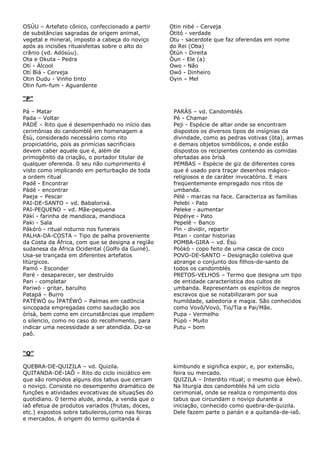 OSÙU – Artefato cônico, confeccionado a partir
de substâncias sagradas de origem animal,
vegetal e mineral, imposto a cabeça do noviço
após as incisões rituaisfeitas sobre o alto do
crânio (vd. Adósùu).
Ota e Okuta - Pedra
Otí - Álcool
Otí Bìá - Cerveja
Otin Dudu - Vinho tinto
Otin fum-fum - Aguardente
Otin nibé - Cerveja
Òtitó - verdade
Otu - sacerdote que faz oferendas em nome
do Rei (Oba)
Òtún - Direita
Òun - Ele (a)
Owo - Não
Owó - Dinheiro
Oyin – Mel
“P”
Pá – Matar
Pada – Voltar
PÀDÉ – Rito que é desempenhado no início das
cerimônias do candomblé em homenagem a
Èsù, considerado necessário como rito
propiciatório, pois as primícias sacrificiais
devem caber aquele que é, além de
primogênito da criação, o portador titular de
qualquer oferenda. 0 seu não cumprimento é
visto como implicando em perturbação de toda
a ordem ritual
Padê - Encontrar
Pàdé - encontrar
Paeja – Pescar
PAI-DE-SANTO – vd. Babalorixá.
PAI-PEQUENO – vd. Mãe-pequena
Pákí - farinha de mandioca, mandioca
Paki - Sala
Pákórò - ritual noturno nos funerais
PALHA-DA-COSTA – Tipo de palha proveniente
da Costa da África, com que se designa a região
sudanesa da África Ocidental (Golfo da Guiné).
Usa-se trançada em diferentes artefatos
litúrgicos.
Pamó - Esconder
Paré - desaparecer, ser destruído
Pari - completar
Pariwò - gritar, barulho
Patapá – Burro
PATÉWÓ ou ÌPATÉWÓ – Palmas em cad0ncia
sincopada empregadas como saudação aos
òrìsà, bem como em circunstâncias que impõem
o silencio, como no caso do recolhimento, para
indicar uma necessidade a ser atendida. Diz-se
paô.
PARÁS – vd. Candomblés
Pè - Chamar
Peji - Espécie de altar onde se encontram
dispostos os diversos tipos de insígnias da
divindade, como as pedras votivas (òta), armas
e demais objetos simbólicos, e onde estão
dispostos os recipientes contendo as comidas
ofertadas aos òrìsà
PEMBAS – Espécie de giz de diferentes cores
que é usado para traçar desenhos mágico-
religiosos e de caráter invocatório. E mais
freqüentemente empregado nos ritos de
umbanda.
Pèlé - marcas na face. Caracteriza as famílias
Pelebi - Pato
Peleke - aumentar
Pépéiye - Pato
Pepelê – Banco
Pín - dividir, repartir
Pitan - contar historias
POMBA-GIRA – vd. Èsù
Pòòkò - copo feito de uma casca de coco
POVO-DE-SANTO – Designação coletiva que
abrange o conjunto dos filhos-de-santo de
todos os candomblés
PRETOS-VELHOS – Termo que designa um tipo
de entidade característica dos cultos de
umbanda. Representam os espíritos de negros
escravos que se notabilizaram por sua
humildade, sabedoria e magia. São conhecidos
como Vovô/Vovó, Tio/Tia e Pai/Mãe.
Pupa - Vermelho
Púpò - Muito
Putu – bom
“Q”
QUEBRA-DE-QUIZILA – vd. Quizila.
QUITANDA-DE-IAÔ – Rito do ciclo iniciático em
que são rompidos alguns dos tabus que cercam
o noviço. Consiste no desempenho dramático de
funções e atividades evocativas de situaq5es do
quotidiano. 0 termo alude, ainda, a venda que o
iaô efetua de produtos variados (frutas, doces,
etc.) expostos sobre tabuleiros,como nas feiras
e mercados. A origem do termo quitanda é
kimbundo e significa expor, e, por extensão,
feira ou mercado.
QUIZILA – Interdito ritual; o mesmo que èèwò.
Na liturgia dos candomblés há um ciclo
cerimonial, onde se realiza o rompimento dos
tabus que circundam o noviço durante a
iniciação, conhecido como quebra-de-quizila.
Dele fazem parte o panán e a quitanda-de-iaô.
 