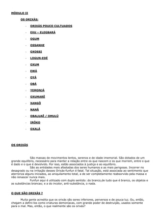 MÓDULO II
OS ORIXÁS:
- ORIXÁS POUCO CULTUADOS
- EXU – ELEGBARÁ
- OGUM
- OSSANHE
- OXOSSI
- LOGUN-EDÉ
- OXUM
- EWÁ
- OYÁ
- OBÁ
- YEMONJÁ
- OXUMARÊ
- XANGÔ
- NANÃ
- OBALUAÊ / OMULÚ
- IRÔKO
- OXALÁ
OS ORIXÁS
São massas de movimentos lentos, serenos e de idade imemorial. São dotados de um
grande equilíbrio, necessário para manter a relação entre os que nascem e os que morrem, entre o que
é dado e o que é devolvido. Por isso, estão associados à justiça e ao equilíbrio.
São as entidades mais afastadas dos seres humanos e as mais perigosas. Incorrer no
desagrado ou na irritação desses Orixás-funfun é fatal. Tal situação, está associada ao sentimento que
aterroriza alguns iniciados, ao aniquilamento total, a de ser completamente reabsorvido pela massa e
não renascer nunca mais.
Funfun aqui é utilizado com duplo sentido: do branco,de tudo que é branco, os objetos e
as substâncias brancas; e a do incolor, anti-substância, o nada.
O QUE SÃO ORIXÁS ?
Muita gente acredita que os orixás são seres inferiores, perversos e de pouca luz. Ou, então,
chegam a defini-los como criaturas demoníacas, com grande poder de destruição, usados somente
para o mal. Mas, então, o que realmente são os orixás?
 