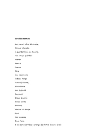 Agradecimentos
Aos meus irmãos: Alexandre,
Richard e Renato.
À querida Hellen e a Janaína.
Aos amigos queridos:
Walker
Branca
Walma
Nina
Ana Nascimento
Aída de Xangô
Yundia ( Regina )
Maria Gorda
Ana de Oxalá
Bomboxé
Biau e Cleunice
Gílio e família
Nevinha
Neuzi e sua amiga
Dani
Joel e esposa
Dona Maria
E aos demais Irmãos e crianças do Ilê Axé Oxossi e Oxalá
 