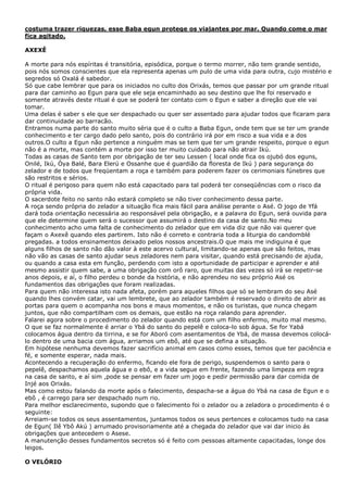 costuma trazer riquezas, esse Baba egun protege os viajantes por mar. Quando come o mar
fica agitado.
AXEXÊ
A morte para nós espíritas é transitória, episódica, porque o termo morrer, não tem grande sentido,
pois nós somos conscientes que ela representa apenas um pulo de uma vida para outra, cujo mistério e
segredos só Oxalá é sabedor.
Só que cabe lembrar que para os iniciados no culto dos Orixás, temos que passar por um grande ritual
para dar caminho ao Egun para que ele seja encaminhado ao seu destino que lhe foi reservado e
somente através deste ritual é que se poderá ter contato com o Egun e saber a direção que ele vai
tomar.
Uma delas é saber s ele que ser despachado ou quer ser assentado para ajudar todos que ficaram para
dar continuidade ao barracão.
Entramos numa parte do santo muito séria que é o culto a Baba Egun, onde tem que se ter um grande
conhecimento e ter cargo dado pelo santo, pois do contrário irá por em risco a sua vida e a dos
outros.O culto a Egun não pertence a ninguém mas se tem que ter um grande respeito, porque o egun
não é a morte, mas contém a morte por isso ter muito cuidado para não atrair Ikú.
Todas as casas de Santo tem por obrigação de ter seu Lessen ( local onde fica os ojubó dos eguns,
Onilé, Ikú, Òya Balé, Bara Elerú e Ossanhe que é guardião da floresta de Ikú ) para segurança do
zelador e de todos que freqüentam a roça e também para poderem fazer os cerimoniais fúnebres que
são restritos e sérios.
O ritual é perigoso para quem não está capacitado para tal poderá ter conseqüências com o risco da
própria vida.
O sacerdote feito no santo não estará completo se não tiver conhecimento dessa parte.
A roça sendo própria do zelador a situação fica mais fácil para análise perante o Asé. O jogo de Yfá
dará toda orientação necessária ao responsável pela obrigação, e a palavra do Egun, será ouvida para
que ele determine quem será o sucessor que assumirá o destino da casa de santo.No meu
conhecimento acho uma falta de conhecimento do zelador que em vida diz que não vai querer que
façam o Axexê quando eles partirem. Isto não é correto e contraria toda a liturgia do candomblé
pregadas. a todos ensinamentos deixado pelos nossos ancestrais.O que mais me indiguina é que
alguns filhos de santo não dão valor à este acervo cultural, limitando-se apenas que são feitos, mas
não vão as casas de santo ajudar seus zeladores nem para visitar, quando está precisando de ajuda,
ou quando a casa esta em função, perdendo com isto a oportunidade de participar e aprender e até
mesmo assistir quem sabe, a uma obrigação com orô raro, que muitas das vezes só irá se repetir-se
anos depois, e aí, o filho perdeu o bonde da história, e não aprendeu no seu próprio Asé os
fundamentos das obrigações que foram realizadas.
Para quem não interessa isto nada afeta, porém para aqueles filhos que só se lembram do seu Asé
quando lhes convém catar, vai um lembrete, que ao zelador também é reservado o direito de abrir as
portas para quem o acompanha nos bons e maus momentos, e não os turistas, que nunca chegam
juntos, que não compartilham com os demais, que estão na roça ralando para aprender.
Falarei agora sobre o procedimento do zelador quando está com um filho enfermo, muito mal mesmo.
O que se faz normalmente é arriar o Ybá do santo do pepelê e coloca-lo sob água. Se for Yabá
colocamos água dentro da tirrina, e se for Aboró com asentamentos de Ybá, de massa devemos colocá-
lo dentro de uma bacia com água, arriamos um ebô, até que se defina a situação.
Em hipótese nenhuma devemos fazer sacrifício animal em casos como esses, temos que ter paciência e
fé, e somente esperar, nada mais.
Acontecendo a recuperação do enfermo, ficando ele fora de perigo, suspendemos o santo para o
pepelê, despachamos aquela água e o ebô, e a vida segue em frente, fazendo uma limpeza em regra
na casa de santo, e aí sim ,pode se pensar em fazer um jogo e pedir permissão para dar comida de
Injé aos Orixás.
Mas como estou falando da morte após o falecimento, despacha-se a água do Ybá na casa de Egun e o
ebô , é carrego para ser despachado num rio.
Para melhor esclarecimento, supondo que o falecimento foi o zelador ou a zeladora o procedimento é o
seguinte:
Arreiam-se todos os seus assentamentos, juntamos todos os seus pertences e colocamos tudo na casa
de Egun( Ilê Ybô Akú ) arrumado provisoriamente até a chegada do zelador que vai dar inicio ás
obrigações que antecedem o Asese.
A manutenção desses fundamentos secretos só é feito com pessoas altamente capacitadas, longe dos
leigos.
O VELÓRIO
 