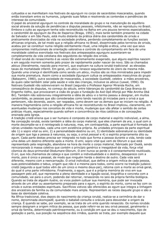 cultuados e se manifestam nos festivais de egungum no corpo de sacerdotes mascarados, quando
então transitam entre os humanos, julgando suas faltas e resolvendo as contendas e pendências de
interesse da comunidade.
O papel do ancestral egungum no controle da moralidade do grupo e na manutenção do equilíbrio
social através da solução de pendências e disputas pessoais, infelizmente, não se reproduziu no Brasil.
Embora o culto ao egungum tenha sido reconstituído na Bahia em uns poucos terreiros especializados,
o candomblé de egungum da ilha de Itaparica (Braga, 1992), mais tarde também presente na cidade
de Salvador e em São Paulo, está muito distante da prática diária dos candomblés de orixás e
praticamente divorciados da vida na sociedade profana, perdendo completamente as funções sociais
africanas originais, de tal modo que a religião africana no Brasil, disseminada pelos terreiros de orixás,
acabou por se constituir numa religião estritamente ritual, uma religião a-ética, uma vez que seus
componentes institucionais de orientação valorativa e controle do comportamento em face de uma
moralidade coletiva exercitada nos festivais dos antepassados egunguns ausentaram-se
completamente da vida cotidiana dos seguidores da religião dos orixás.
O ideal iorubá do renascimento é as vezes tão extremamente exagerado, que alguns espíritos nascem
e em seguida morrem somente pelo prazer de rapidamente poder nascer de novo. São os chamados
abicus (literalmente, nascido para morrer), que explicam na cultura iorubá tradicional as elevadas
taxas de mortalidade infantil. Em geral, um abicu renasce seguidamente do útero da mesma mãe.
Quando uma criança é identificada como sendo um abicu, muitos são os ritos ministrados para impedir
sua morte prematura. Assim como a sociedade Egungum cultua os antepassados masculinos do grupo
(Babayemi, 1980), outra sociedade de mascarados, a sociedade Gueledé, celebra a mães ancestrais,
às quais cabe também zelar pela saúde e vida das crianças, inclusive os abicus (Lawal, 1996). Os
festivais Gueledé não sobreviveram no Brasil (segundo o Professor Agenor Miranda Rocha, em
conseqüência de disputas, no começo do século, entre lideranças do candomblé da Casa Branca do
Engenho Velho, que provocaram a cisão do grupo e fundação do Axé Opô Afonjá por Mãe Aninha Obá
Bií). Também não sobreviveu integralmente a idéia de abicu e o termo passou a designar, em muitos
candomblés, as pessoas que são consideradas como tendo nascido já iniciadas para o orixá a que
pertencem, não devendo, assim, ser raspadas, como devem ser os demais que se iniciam na religião. A
maneira fragmentária como a religião africana foi se reconstituindo no Brasil implicou, claramente, em
acentuadas mudanças nos conceitos de vida e morte, mudanças que vão afetar o sentido de certas
práticas rituais, especialmente quando sofrem a concorrência de ritos católicos e de concepções
ensinada pela Igreja.
A tradição cristã ensina que o ser humano é composto de corpo material e espírito indivisível, a alma.
Na concepção iorubá, existe também a idéia do corpo material, que eles chamam de ara, o qual com a
morte decompõe-se e é reintegrado à natureza, mas, em contrapartida, a parte espiritual é formada de
várias unidades reunidas, cada uma com existência própria. As unidades principais da parte espiritual
são 1) o sopro vital ou emi, 2) a personalidade-destino ou ori, 3) identidade sobrenatural ou identidade
de origem que liga a pessoa à natureza, ou seja, o orixá pessoal e 4) o espírito propriamente dito ou
egum. Cada parte destas precisa ser integrada no todo que forma a pessoa durante a vida, tendo cada
uma delas um destino diferente após a morte. O emi, sopro vital que vem de Olorum e que está
representado pela respiração, abandona na hora da morte o corpo material, fabricado por Oxalá, sendo
reincorporado à massa coletiva que contém o princípio genérico e inesgotável da vida, força vital
cósmica do deus-primordial Olodumare-Olorum. O emi nunca se perde e é constantemente reutilizado.
O ori, que nós chamamos de cabeça e que contém a individualidade e o destino, desaparece com a
morte, pois é único e pessoal, de modo que ninguém herda o destino de outro. Cada vida será
diferente, mesmo com a reencarnação. O orixá individual, que define a origem mítica de cada pessoa,
suas potencialidades e tabus, origem que não é a mesma para todos, como ocorre na tradição judaico-
cristã (segundo a qual todos vêm de um único e mesmo deus-pai), retorna com a morte ao orixá geral,
do qual é uma parte infinitésima. Finalmente, o egum, que é a própria memória do vivo em sua
passagem pelo aiê, que representa a plena identidade e a ligação social, biográfica e concreta com a
comunidade, vai para o orum, podendo daí retornar, renascendo no seio da própria família biológica.
Quando se trata de alguém ilustre, os vivos podem cultuar sua memória, que pode ser invocada
através de um altar ou assentamento preparado para o egum, o espírito do morto, como se faz com os
orixás e outras entidades espirituais. Sacrifícios votivos são oferecidos ao egum que integra a linhagem
dos ancestrais da família ou da comunidade mais ampla. Representam as raízes daquele grupo e são a
base da identidade coletiva.
Na África tradicional, dias depois do nascimento da criança iorubá, realiza-se a cerimônia de dar o
nome, denominada ekomojadê, quando o babalaô consulta o oráculo para desvendar a origem da
criança. É quando se sabe, por exemplo, se se trata de um ente querido renascido. Os nomes iorubás
sempre designam a origem mítica da pessoa, que pode referir-se ao seu orixá pessoal, geralmente o
orixá da família, determinado patrilinearmente, ou à condição em que se deu o nascimento, tipo de
gestação e parto, sua posição na seqüência dos irmãos, quando se trata, por exemplo daquele que
 