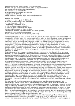 espalhando por toda parte, com seu vento, o seu canto,
fazendo com que se reunissem no local todos os caçadores da terra.
Na sétima noite, acompanhada dos caçadores,
Oiá embrenhou-se mata adentro
e depositou ao pé de uma árvore sagrada
os pertences de Odulecê.
Nesse instante, o pássaro "agbé" partiu num vôo sagrado.
Olorum, que tudo via,
emocionou-se com o gesto de Oiá-Iansã
e deu-lhe o poder de ser a guia dos mortos
em sua viagem para o Orum.
Transformou Odulecê em orixá
e Oiá na mãe dos espaços sagrados.
A partir de então, todo aquele que morre
tem seu espírito levado ao Orum por Oiá.
Antes porém deve ser homenageado por seus entes queridos,
numa festa com comidas, canto e dança.
Nascia, assim, o ritual do axexê. (Santos, 1993: 91).
Também participam do axexê os orixás Nanã, Euá, Omulu, Oxumarê, Ogum e eventualmente Obá, não
se incluindo, contudo, nesta lista Xangô, que dizem ter pavor de egum, conforme narram outros mitos.
A seqüência do axexê começa imediatamente após a morte, quando o cadáver é manuseado pelos
sacerdotes para se retirar da cabeça a marca simbólica da presença do orixá, implantada no alto do
crânio raspado durante a feitura, através do oxo, cone preparado com obi mascado e outros
ingredientes e fixado no coro cabeludo sobre incisões rituais. O cabelo nesta região da cabeça é
retirado e o crânio lavado com amassi (preparado de folhas) e água. Esta lavagem da cabeça inverte
simbolicamente o primeiro rito iniciático, quando as contas e a cabeça do novo devoto são igualmente
lavadas pela mãe-de-santo. O líquido da lavagem é o primeiro elemento que fará parte do grande
despacho do morto.
Depois do enterro, tem início a organização do axexê propriamente dito. Ele varia de terreiro para
terreiro e de nação para nação. É mais elaborado quando se trata de altos dignitários e depende das
posses materiais da família do morto. Genericamente conserva os procedimentos básicos de inversão
da iniciação, havendo sempre: 1) música, canto e dança, 2) transe, com a presença pelo menos de
Iansã incorporada, 3) sacrifício e oferendas variadas ao egum e orixás ligados ritualmente ao morto,
sendo sempre e preliminarmente propiciado Exu, que levará o carrego, evidentemente, e os
antepassados cultuados pelo grupo, 4) destruição dos objetos rituais do falecido (assentamentos,
colares, roupas, adereços etc.), podendo parte permanecer com algum membro do grupo como
herança, 5) despacho dos objetos sagrados "desfeitos" juntamente com as oferendas e objetos usados
no decorrer da cerimônia, como os instrumentos musicais próprios para a ocasião, esteiras etc.
Quando, no final, o despacho é levado para longe do terreiro, tudo juntado num grande balaio, nenhum
objeto religioso de propriedade do morto resta no templo. Ele não faz mais parte daquela casa e só
futuramente poderá ser incorporado ao patrimônio dos ancestrais ilustres, se for o caso, podendo
então ser assentado e cultuado. Por ora, o egum está livre para partir. Igualmente, o orixá ou orixás
pessoais do falecido já não dispõem de assentos (ibá-orixá) no terreiro, tendo portanto seus vínculo
desfeitos. O ori, que pereceu junto com seu dono, também não mais existe fixado num ibá-ori
(assentamento). Se algum objeto ou assento foi dado a alguém, ele tem novo dono, para quem é
transferida a responsabilidade do zelo religioso. Nada mais é do morto. Nada mais há que o prenda ao
terreiro.
Durante o axexê, acredita-se que o morto pode expressar suas últimas vontades e para isso o
sacerdote que preside o ritual faz uso constante do jogo de búzios. Assim, antes de cada um dos
objetos religiosos que lhe pertenceram em vida ser desfeito, rasgado ou quebrado, o oficiante pergunta
no jogo se tal peça deve ficar para alguém de seu círculo íntimo. Não é de bom-tom, contudo, deixar
de despachar pelo menos grande parte dos objetos. Quando se trata de fundador de terreiro ou outra
pessoa de reconhecidos méritos sacerdotais, é costume deixar os assentos de seus orixás principais
para o terreiro, os quais passam a ser zelados por toda a comunidade. Não raro, assentos de orixás de
mãe e pais de grande prestígio costumam ser disputados por filhos com grande estardalhaço, havendo
mesmo relatos de roubos e até de disputas a faca e bala.
O axexê é realizado no terreiro em dois espaços: num recinto reservado, preferencialmente uma
cabana especialmente construída com galhos e folhas, e no barracão. Na cabana, em que poucos
entram, são colocados os objetos do morto, onde são desfeitos, aí se realizando os sacrifícios para os
 
