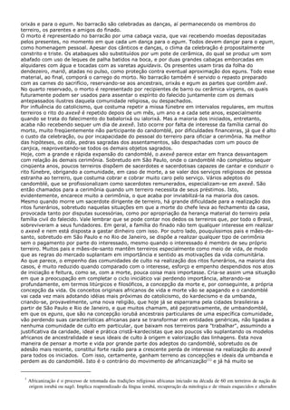 orixás e para o egum. No barracão são celebradas as danças, aí permanecendo os membros do
terreiro, os parentes e amigos do finado.
O morto é representado no barracão por uma cabaça vazia, que vai recebendo moedas depositadas
pelos presentes, no momento em que cada um dança para o egum. Todos devem dançar para o egum,
como homenagem pessoal. Apesar dos cânticos e danças, o clima da celebração é propositalmente
constrito e triste. Os atabaques são substituídos por um pote de cerâmica, do qual se produz um som
abafado com uso de leques de palha batidos na boca, e por duas grandes cabaças emborcadas em
alquidares com água e tocadas com as varetas aguidavis. Os presentes usam tiras da folha do
dendezeiro, mariô, atadas no pulso, como proteção contra eventual aproximação dos eguns. Todo esse
material, ao final, comporá o carrego do morto. No barracão também é servido o repasto preparado
com as carnes do sacrifício, reservando-se aos ancestrais, orixás e egum as partes que contêm axé.
No quarto reservado, o morto é representado por recipientes de barro ou cerâmica virgens, os quais
futuramente podem ser usados para assentar o espírito do falecido juntamente com os demais
antepassados ilustres daquela comunidade religiosa, ou despachados.
Por influência do catolicismo, que costuma repetir a missa fúnebre em intervalos regulares, em muitos
terreiros o rito do axexê é repetido depois de um mês, um ano e a cada sete anos, especialmente
quando se trata do falecimento do babalorixá ou ialorixá. Mas a maioria dos iniciados, entretanto,
acaba não recebendo sequer um dia de axexê. Isto ocorre por falta de interesse da família carnal do
morto, muito freqüentemente não participante do candomblé, por dificuldades financeiras, já que é alto
o custo da celebração, ou por incapacidade do pessoal do terreiro para oficiar a cerimônia. Na melhor
das hipóteses, os otás, pedras sagradas dos assentamentos, são despachadas com um pouco de
canjica, reaproveitando-se todos os demais objetos sagrados.
Hoje, com a grande e rápida expansão do candomblé, o axexê parece estar em franca desvantagem
com relação às demais cerimônia. Sobretudo em São Paulo, onde o candomblé não completou sequer
cinqüenta anos, poucos terreiros dispõem de sacerdotes e sacerdotisas capazes de cantar e conduzir o
rito fúnebre, obrigando a comunidade, em caso de morte, a se valer dos serviços religiosos de pessoa
estranha ao terreiro, que costuma cobrar e cobrar muito caro pelo serviço. Vários adeptos do
candomblé, que se profissionalizam como sacerdotes remunerados, especializam-se em axexê. São
então chamados para a cerimônia quando um terreiro necessita de seus préstimos. Isto,
evidentemente, encarece muito a cerimônia, o que acaba por inviabilizá-la na maioria dos casos.
Mesmo quando morre um sacerdote dirigente de terreiro, há grande dificuldade para a realização dos
ritos funerários, sobretudo naquelas situações em que a morte do chefe leva ao fechamento da casa,
provocada tanto por disputas sucessórias, como por apropriação da herança material do terreiro pela
família civil do falecido. Vale lembrar que se pode contar nos dedos os terreiros que, por todo o Brasil,
sobreviveram a seus fundadores. Em geral, a família do finado não tem qualquer interesse em realizar
o axexê e nem está disposta a gastar dinheiro com isso. Por outro lado, pouquíssimos pais e mães-de-
santo, sobretudo em São Paulo e no Rio de Janeiro, se dispõe a realizar qualquer tipo de cerimônia
sem o pagamento por parte do interessado, mesmo quando o interessado é membro de seu próprio
terreiro. Muitos pais e mães-de-santo mantêm terreiros especialmente como meio de vida, de modo
que as regras do mercado suplantam em importância e sentido as motivações da vida comunitária.
Ao que parece, o empenho das comunidades de culto na realização dos ritos funerários, na maioria dos
casos, é muito reduzido quando comparado com o interesse, esforço e empenho despendidos nos atos
de iniciação e feitura, como se, com a morte, pouca coisa mais importasse. Cria-se assim uma situação
em que a preocupação em completar o ciclo iniciático vai perdendo importância, alterando-se
profundamente, em termos litúrgicos e filosóficos, a concepção da morte e, por conseguinte, a própria
concepção da vida. Os conceitos originais africanos de vida e morte vão se apagando e o candomblé
vai cada vez mais adotando idéias mais próximas do catolicismo, do kardecismo e da umbanda,
criando-se, provavelmente, uma nova religião, que hoje já se esparrama pela cidades brasileiras a
partir de São Paulo e Rio de Janeiro, e que muitos chamam, até pejorativamente, de umbandomblé,
em que os eguns, que são na concepção iorubá ancestrais particulares de uma específica comunidade,
vão perdendo suas características africanas para se transformar em entidades genéricas, não ligadas a
nenhuma comunidade de culto em particular, que baixam nos terreiros para "trabalhar", assumindo a
justificativa da caridade, ideal e prática cristã-kardecistas que aos poucos vão suplantando os modelos
africanos de ancestralidade e seus ideais de culto à origem e valorização das linhagens. Esta nova
maneira de pensar a morte e vida por grande parte dos adeptos do candomblé, sobretudo os de
adesão mais recente, constitui forte razão para a crescente perda de interesse na realização do axexê
para todos os iniciados. Com isso, certamente, ganham terreno as concepções e ideais da umbanda e
perdem as do candomblé. Isto é o contrário do movimento de africanização(1)
e já há muito se
1
Africanização é o processo de retomada das tradições religiosas africanas iniciado na década de 60 em terreiros de nação de
origem iorubá ou nagô. Implica reaprendizado da língua iorubá, recuperação da mitologia e de rituais esquecidos e alterados
 