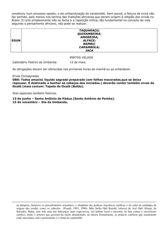 constituiu num processo oposto, o da umbandização do candomblé. Sem axexê, a feitura de orixá não
faz sentido, pelo menos nos termos das tradições africanas que deram origem à religião dos orixás no
Brasil. O ciclo simplesmente não se fecha e a repetição mítica, tão fundamental no conceito de vida
segundo o pensamento africano, não pode se realizar.
EGUN
TAQUARAÇU;
QUIXAMBEIRA;
AMOREIRA;
ALFACE;
BAMBU;
CARAMBOLA;
JACA
PRETOS VELHOS
Calendário Festivo da Umbanda 13 de maio.
As obrigações devem ser oferecidas nas primeiras horas da manhã ou ao entardecer.
Ervas Consagradas
OBS: Todos amacis( líquido sagrado preparado com folhas maceradas,que se deixa
repousar. É destinado a banhar as cabeças dos iniciados.) deverão conter também ervas de
Oxalá (mais comum: Tapete de Oxalá (Boldo).
Dias especiais também festivos.
13 de junho – Santo Antônio de Pádua (Santo Antônio de Pemba).
15 de novembro – Dia da Umbanda.
na diáspora, inclusive os procedimentos oraculares, e abandono das práticas sincréticas católicas e do culto de entidades de
origem não iorubá, como os caboclos (Prandi, 1991; 1996). Mãe Stella Odé Kaiodé, ialorixá do Axé Opô Afonjá, de
Salvador, Bahia, tem sido uma das lideranças mais expressivas, em âmbito local e nacional, na luta contra o sincretismo
católico, tendo o terreiro que governa há muito abandonado, ao menos formalmente, as práticas católicas que usualmente
estão mescladas com o pensamento e o ritual do candomblé.
 