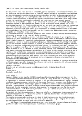 OXALÁ: Exú Lúcifer, Sete Encruzilhadas, Veludo, Camisa Preta.
Exu é o primeiro orixá a ser louvado no candomblé, porque representa o principio do movimento. Uma
vez acionado é preciso controla-lo, como se sabe com respeito a qualquer movimento. Como a fome é
um dos motivos que levam o homem a se mover em direção a um objetivo, Exu come demais. E por
comerem as plantações, é que as formigas sao tidas como sendo de Exu e a terra dos formigueiros
também. Ele é compreendido na África como um deus do movimento (nada a ver com o diabo cristão,
embora o sincretismo o associe assim, no Brasil), que come tudo que pode, e que é "quente".
Exu mora nas encruzilhadas (a idéia é "o que é mas não é", sempre. Uma encruzilhada a princípio não
é caminho algum e ao mesmo todos eles, certo?) Os pés de qualquer animal também sao de Exu,
segundo os africanos. E Exu é controvertido, porque tem um gênio travesso (Em Cuba, por causa disso
ele é o Menino Jesus) e faz o que lhe pedem. Não tem noção de bem e de mal e se movimenta
apontando o pênis pro lugar onde quer ir. Não existe lugar, no passado, presente ou futuro a que Exu
não possa ir. Existe um oriki (verso sagrado) que diz, inclusive, que "Exu mata ontem um passarinho
com pedra que atirou hoje para o amanha."
Exu também é associado à sexualidade, a segunda fome humana. O dia da semana: segunda-feira (o
primeiro dia na semana ioruba , que tem 4 dias, também).
Existem infinitos avatares de Exu, e mitos muito bonitos também. Um deles, de que eu gosto muito
conta que "Exu, filho primogênito de Iemanjá com Orunmilá, o deus da adivinhação e irmão de Ogum,
Xangô e Oxóssi, era voraz e insaciável. Conseguiu comer todos animais da aldeia em que vivia. Depois
disso, passou a comer as árvores, os pastos, tudo que via até chegar ao mar. Orunmilá previu então
que Exu não pararia e acabaria comendo os homens, e tudo que visse pela frente, chegando mesmo a
comer o céu. Ordenou então a Ogum que contivesse o irmão Exu a qualquer custo. Para conseguir isto,
Ogum foi obrigado a matar Exu, a fim de preservar a terra criada e os seres humanos. Mas mesmo
depois da morte de Exu, a natureza, os pastos, as árvores, os rios, tudo permaneceu ressecado e sem
vida, doente, morrendo. Um babalaô (representante de Orunmilá na terra) alertou Orunmilá de que o
espírito de Exu sentia fome e desejava ser saciado, ameaçando provocar a discórdia entre os povos
como vingança pelo que Orunmilá e Ogum haviam feito. Orunmilá determinou então que em toda e
qualquer oferenda que fosse feita pelos homens a um orixá, houvesse uma parte em homenagem a
Exu, e que esta parte seria anterior a qualquer outra, para que se mantivesse sempre satisfeito e
assim possibilitasse a concórdia".
Cor: preto e azul escuro entre os iorubas, preto e vermelho entre os angolas (A cor preta se relaciona
ao fato de que para que a luz chegue a algum lugar o movimento já precisa ter sido acionado, ou seja
Exu deve ser antes do movimento da luz)
Elemento: fogo e ar.
Símbolo: ogó (um pênis de madeira, com búzios pendurados simbolizando o sêmen)
Numero 1
Comida: farofa
Saudação: Laroiê, Exu!
EXU ( "esfera" )
A palavra EXU em iorubá significa "ESFERA", aquilo que é infinito, que não tem começo nem fim. Exu
serve como intermediário entre os Orixás e nós, homens. É a força da criação, é o princípio de tudo,
o nascimento, o equilíbrio negativo do Universo, (o que não quer dizer coisa ruim). Exu é a célula da
criação da vida, aquele que gera o infinito, infinitas vezes. É o primeiro passo em tudo. Está presente,
mais que em tudo e todos, na concepção global da existência. É a capacidade dinâmica de tudo que
tem vida. Principalmente dos seres humanos, que carregam em seu plexo este elemento dinâmico
denominado Exu. No candomblé é chamado Bára, ou seja, "no corpo", preso a ele. É a abertura de
todos os caminhos e a saída de todos os problemas. Aquele que ludibria, engana, confunde; mas,
também ajuda, dá caminhos, soluciona.
Seu símbolo não é o tridente associado ao diabo, mas sete ferros voltados para cima representando os
sete caminhos do homem, os sete chacras (pontos de captação, distribuição e armazenamento de
energia), as sete cores, as sete auras.
É o mais humano dos orixás, sendo uma divindade de fácil relacionamento. Sua função de contato
entre o homem e os demais orixás faz com que supere o real, e atinja o mágico. São os orixás
que respondem no jogo de búzios, mas é Exu que traduz a resposta.
Não é dele a responsabilidade de decidir o que é certo ou errado; apenas realiza a tarefa para a
qual foi invocado. Teria mesmo papel que o deus Mercúrio na mitologia grega.
 